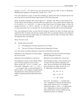 Word Problems   353


question is “Is d/5v < 30” which if true, says, David did not reach his office in time on Wednesday.
Multiplying the inequality in the question by 5 yields “Is d/v < 150?”.

Now, from Statement (1) alone, we have that on Monday he started to his office 20 minutes late but was
just in time (So, he traveled 20 minutes longer) and drove 20% slower than usual.

Hence, the speed on Monday (20% slower) equals v(1 – 20/100) = 0.8v. Hence, by the formula Time =
Distance/Speed, the time taken to reach the office now equals d/0.8v. This is greater than the regular time
d/v by d/(0.8v) – d/v = (d/v)(1/0.8 – 1). Since we know that he drove 20 minutes longer, we have the
equation (d/v)(1/0.8 – 1) = 20; d/v = 20/(1/0.8 – 1) = 20 ⋅ 0.8/(1 – 0.8) = 20 ⋅ 0.8/0.2 = 80. Hence, Statement
(1) alone answers that “No. d/v is less than 150.” So, David did not reach his office in time last Wednesday.

Now, from Statement (2) alone, we have that last Tuesday he started to his office 10 minutes early and
reached the office 10 minutes early driving at regular speed. This is an automatic inference since starting 10
minutes early and traveling at regular speed, one would always reach the office 10 minutes early. Hence,
this statement alone is not sufficient.

Hence, the answer is (A).

30.    Did the seller earn a profit?
       (1)    The selling price of 20 items equals the cost of 15 items.
       (2)    The cost of 10 items is $55 greater than the selling price of 8 items.
Let c and s be the cost and the selling price, respectively, for the seller on each item.
Statement (1): The selling price of 20 items equals      Statement (2): The cost of 10 items is $55 greater
the cost of 15 items.                                    than the selling price of 8 items.
Statement (2) not available here, so do not use.         Statement (1) not available here, so do not use.

From Statement (1) alone, we have that the selling       From Statement (2) alone, we have that the cost of
price of 20 items equals the cost of 15 items.           10 items is $55 more than the selling price of 8
Hence, we have 20s = 15c, or s = (15/20)c = 3c/4.        items. The cost of 10 items is 10c, and the selling
Now, profit = selling price – cost = s – c = 3c/4 – c    price of 8 items is 8s. Hence, we have 10c – 8s =
= –c/4, a negative value (c is price and therefore is    55. Subtracting 2s from both sides yields
positive. Hence, –c/4 is negative). A negative profit
here indicates loss. Hence, Statement (1) alone is                         10c – 10s = 55 – 2s
sufficient to determine that the seller did not earn a
                                                                           10(c – s) = 55 – 2s
profit.
                                                                           c – s = (55 – 2s)/10

                                                         Here, if 55 – 2s is positive, c – s is positive and
                                                         Cost > Selling Price. In this case, the seller did not
                                                         make a profit. However, if 55 – 2s is negative
                                                         (which occurs when s < 55/2), c – s is negative and
                                                         Cost < Selling Price. In this case, the seller did
                                                         make a profit. Hence, we have a double case and
                                                         Statement (2) alone is not sufficient.

The answer is (A).
 