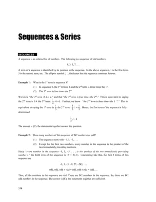 Sequences & Series

SEQUENCES
A sequence is an ordered list of numbers. The following is a sequence of odd numbers:

                                                  1, 3, 5, 7, . . .

A term of a sequence is identified by its position in the sequence. In the above sequence, 1 is the first term,
3 is the second term, etc. The ellipsis symbol (. . .) indicates that the sequence continues forever.


Example 1:    What is the 1st term in sequence S?
               (1)   In sequence S, the 3rd term is 4, and the 2nd term is three times the 1st.
               (2)   The 3rd term is four times the 2nd.

We know “the 3rd term of S is 4,” and that “the 3rd term is four times the 2nd.” This is equivalent to saying
                                  1
the 2nd term is 1/4 the 3rd term: ⋅ 4 = 1 . Further, we know “the 2 nd term is three times the 1 st.” This is
                                  4
                                    1                1     1
equivalent to saying the 1st term is the 2 nd term: ⋅1 = . Hence, the first term of the sequence is fully
                                    3                3     3
determined:

                                                      1
                                                        , 1, 4
                                                      3

The answer is (C), the statements together answer the question.


Example 2:    How many numbers of this sequence of 342 numbers are odd?
               (1)   The sequence starts with –1, 3, –3, . . .
               (2)   Except for the first two numbers, every number in the sequence is the product of the
                     two immediately preceding numbers.
Since “every number in the sequence –1, 3, –3, . . . is the product of the two immediately preceding
numbers,” the forth term of the sequence is –9 = 3(–3). Calculating like this, the first 6 terms of this
sequence are

                                           –1, 3, –3, –9, 27, –243, . . .

                               odd, odd, odd × odd = odd, odd × odd = odd, …

Thus, all the numbers in the sequence are odd. There are 342 numbers in the sequence. So, there are 342
odd numbers in the sequence. The answer is (C), the statements together are sufficient.


354
 