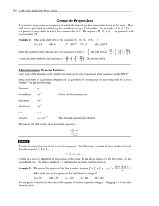356 GMAT Data Sufficiency Prep Course


                                              Geometric Progressions
    A geometric progression is a sequence in which the ratio of any two consecutive terms is the same. Thus,
    each term is generated by multiplying the preceding term by a fixed number. For example, –3, 6, –12, 24, . . .
    is a geometric progression in which the common ratio is –2. The sequence 32, 16, 8, 4, . . . is geometric with
    common ratio 1/2.

    Example 4:     What is the sixth term of the sequence 90, –30, 10, –10/3, . . . ?
                   (A) 1/3            (B) 0          (C) –10/27          (D) –3         (E) –100/3

                                                                                  1                     10  1   10 
    Since the common ratio between any two consecutive terms is −                   , the fifth term is   = −  ⋅−  .
                                                                                  3                      9  3  3 
                                                      10  1   10 
    Hence, the sixth number in the sequence is −        =  −  ⋅   . The answer is (C).
                                                      27  3   9 


    Advanced concepts: (Sequence Formulas)
    Note, none of the formulas in this section are necessary to answer questions about sequences on the GMAT.

    Since each term of a geometric progression “is generated by multiplying the preceding term by a fixed
    number,” we get the following:

    first term         a
                            1
    second term        ar                       where r is the common ratio

    third term         ar 2

    fourth term        ar 3

    ...                ...

    nth term           a n = arn −1             This formula generates the nth term

    The sum of the first n terms of an geometric sequence is

                                                            (
                                                           a 1− rn   )
                                                             1− r

    SERIES
    A series is simply the sum of the terms of a sequence. The following is a series of even numbers formed
    from the sequence 2, 4, 6, 8, . . . :
                                                      2+4+6+8+...
    A term of a series is identified by its position in the series. In the above series, 2 is the first term, 4 is the
    second term, etc. The ellipsis symbol (. . .) indicates that the series continues forever.
                                                                                                         n( n + 1)( 2n + 1)
    Example 5:     The sum of the squares of the first n positive integers 12 + 2 2 + 32 + K+ n 2 is                        .
                                                                                                                 6
                   What is the sum of the squares of the first 9 positive integers?
                   (A) 90             (B) 125        (C) 200             (D) 285        (E) 682
    We are given a formula for the sum of the squares of the first n positive integers. Plugging n = 9 into this
    formula yields
 