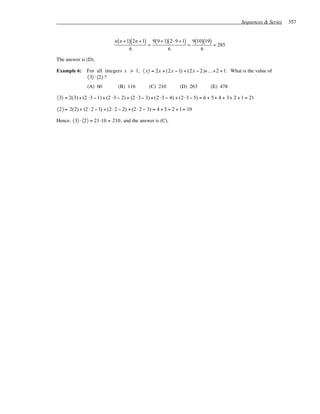 Sequences & Series   357


                              n( n + 1)( 2n + 1) 9( 9 + 1)( 2 ⋅ 9 + 1) 9(10)(19)
                                                =                     =          = 285
                                      6                   6                6

The answer is (D).

Example 6:     For all integers x > 1, 〈 x〉 = 2 x + (2x − 1) + (2x − 2 )+K+2 + 1 . What is the value of
               〈3〉 ⋅ 〈2〉 ?
                (A) 60          (B) 116          (C) 210         (D) 263       (E) 478

〈3〉 = 2(3) + (2 ⋅3 − 1) + (2 ⋅3 − 2) + (2 ⋅ 3− 3) + (2 ⋅3 − 4) + (2⋅ 3 − 5) = 6 + 5+ 4 + 3+ 2 + 1 = 21

〈2〉 = 2(2) + (2 ⋅ 2 − 1) + (2 ⋅ 2 − 2) + (2 ⋅ 2 − 3) = 4 + 3 + 2 + 1= 10

Hence, 〈3〉 ⋅ 〈2〉 = 21 ⋅10 = 210 , and the answer is (C).
 