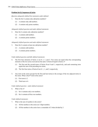 358 GMAT Data Sufficiency Prep Course


    Problem Set Q: Sequences & Series

    Question adequately defined but statements under-defined:
    1.   Does the Set A contain only odd prime numbers?
         (1)   A contains only odd numbers.
         (2)   A contains only prime numbers.

    Adequately defined question and under-defined statements:
    2.   Does Set A contain only odd prime numbers?
         (1)   A contains odd numbers.
         (2)   A contains prime numbers.

    Adequately defined question and under-defined statements:
    3.   Does Set A contain at least one odd prime number?
         (1)   A contains odd numbers.
         (2)   A contains prime numbers.


    Under-defined question and fully defined statements:
    4.   The first four elements of Series A are 0, 1, 1, and 2. Two series are equal when the corresponding
         elements of the two series exist and are the same. Is Series B equal to Series A?
         (1)   The first and the second terms of Series B are 0 and 1, respectively, and each remaining term
               equals the sum of the preceding two terms.
         (2)   The first four terms of Series B are 0, 1, 1, and 2, respectively.

    5.   Any term in the series (except for the first and last terms) is the average of the two adjacent terms in
         the series. What is the 8th term in the series?
         (1)   First term is 2.
         (2)   Third term is 6.

    Under-defined question - under-defined statement:
    6.   What is Set A?
         (1)   Set A contains only even numbers.
         (2)   Set A contains all the even numbers.

    Under-defined statements:
    7.   What is the sum of numbers in the series?
         (1)   All the numbers in the series are 3-digit numbers.
         (2)   All the numbers in the series leave a remainder of 2 when divided by 3.
 