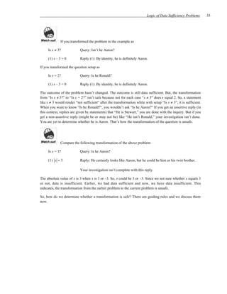 Logic of Data Sufficiency Problems       35




              If you transformed the problem in the example as

     Is x ≠ 3?             Query: Isn’t he Aaron?

     (1) x – 3 = 0         Reply (1): By identity, he is definitely Aaron.

If you transformed the question setup as

     Is x = 2?             Query: Is he Ronald?

     (1) x – 3 = 0         Reply (1): By identity, he is definitely Aaron.

The outcome of the problem hasn’t changed. The outcome is still data sufficient. But, the transformation
from “Is x ≠ 3?” to “Is x = 2?” isn’t safe because not for each case “x ≠ 3” does x equal 2. So, a statement
like x ≠ 3 would render “not sufficient” after the transformation while with setup “Is x ≠ 3”, it is sufficient.
When you want to know “Is he Ronald?”, you wouldn’t ask “Is he Aaron?” If you get an assertive reply (in
this context, replies are given by statements) that “He is Stewart,” you are done with the inquiry. But if you
get a non-assertive reply (might be or may not be) like “He isn’t Ronald,” your investigation isn’t done.
You are yet to determine whether he is Aaron. That’s how the transformation of the question is unsafe.




              Compare the following transformation of the above problem:

     Is x = 3?             Query: Is he Aaron?

     (1) x = 3             Reply: He certainly looks like Aaron, but he could be him or his twin brother.

                           Your investigation isn’t complete with this reply.

The absolute value of x is 3 when x is 3 or –3. So, x could be 3 or –3. Since we not sure whether x equals 3
or not, data is insufficient. Earlier, we had data sufficient and now, we have data insufficient. This
indicates, the transformation from the earlier problem to the current problem is unsafe.

So, how do we determine whether a transformation is safe? There are guiding rules and we discuss them
now.
 