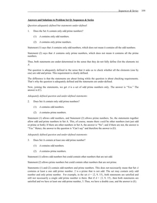 Sequences & Series      359


Answers and Solutions to Problem Set Q: Sequences & Series

Question adequately defined but statements under-defined:

1.   Does the Set A contain only odd prime numbers?

     (1)   A contains only odd numbers.

     (2)   A contains only prime numbers.

Statement (1) says that A contains only odd numbers, which does not mean it contains all the odd numbers.

Statement (2) says that A contains only prime numbers, which does not mean it contains all the prime
numbers.

Thus, both statements are under-determined in the sense that they do not fully define (list the elements in)
A.

The question is adequately defined in the sense that it asks us to check whether all the elements (one by
one) are odd and prime. This requirement is clearly defined.

The difference is that the statements are about listing while the question is about checking requirements.
That’s why the question is adequately defined and the statements are under-defined.

Now, joining the statements, we get A is a set of odd prime numbers only. The answer is “Yes.” The
answer is (C).

Adequately defined question and under-defined statements:

2.   Does Set A contain only odd prime numbers?

     (1)   A contains odd numbers.

     (2)   A contains prime numbers.

Statement (1) allows odd numbers, and Statement (2) allows prime numbers. So, the statements together
allow odd and prime numbers in Set A. This, of course, means there could be other numbers (not just odd
or prime or both). If there are other numbers in Set A, the answer is “No”; and if there are not, the answer is
“Yes.” Hence, the answer to the question is “Can’t say” and therefore the answer is (E).

Adequately defined question and under-defined statements:

3.   Does Set A contain at least one odd prime number?

     (1)   A contains odd numbers.

     (2)   A contains prime numbers.

Statement (1) allows odd numbers but could contain other numbers that are not odd.

Statement (2) allows prime numbers but could contain other numbers that are not prime.

Statements (1) and (2) contain odd numbers and prime numbers. This does not necessarily mean that Set A
contains at least a one odd prime number. 2 is a prime that is not odd. The set may contain only odd
number and only prime number. For example, in the set A = {2, 9, 15}, both statements are satisfied and
still not necessarily a single odd prime number is there. But if A = {3, 9, 15}, then both statements are
satisfied and we have at least one odd-prime number, 3. Thus, we have a double case, and the answer is (E).
 