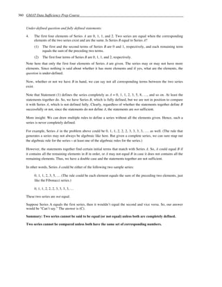 360 GMAT Data Sufficiency Prep Course


    Under-defined question and fully defined statements:

    4.   The first four elements of Series A are 0, 1, 1, and 2. Two series are equal when the corresponding
         elements of the two series exist and are the same. Is Series B equal to Series A?
         (1)   The first and the second terms of Series B are 0 and 1, respectively, and each remaining term
               equals the sum of the preceding two terms.
         (2)   The first four terms of Series B are 0, 1, 1, and 2, respectively.
    Note here that only the first four elements of Series A are given. The series may or may not have more
    elements. Since nothing is said about whether it has more elements and if yes, what are the elements, the
    question is under-defined.

    Now, whether or not we have B in hand, we can say not all corresponding terms between the two series
    exist.

    Note that Statement (1) defines the series completely as A = 0, 1, 1, 2, 3, 5, 8, …, and so on. At least the
    statements together do. So, we have Series B, which is fully defined, but we are not in position to compare
    it with Series A, which is not defined fully. Clearly, regardless of whether the statements together define B
    successfully or not, since the statements do not define A, the statements are not sufficient.

    More insight: We can draw multiple rules to define a series without all the elements given. Hence, such a
    series is never completely defined.

    For example, Series A in the problem above could be 0, 1, 1, 2, 2, 2, 3, 3, 3, 3, …. as well. (The rule that
    generates a series may not always be algebraic like here. But given a complete series, we can sure map out
    the algebraic rule for the series—at least one of the algebraic rules for the series.)

    However, the statements together find certain initial terms that match with Series A. So, A could equal B if
    it contains all the remaining elements in B in order, or A may not equal B in case it does not contains all the
    remaining elements. Thus, we have a double case and the statements together are not sufficient.

    In other words, Series A could be either of the following two sample series:

         0, 1, 1, 2, 3, 5, … (The rule could be each element equals the sum of the preceding two elements, just
         like the Fibonacci series.)

         0, 1, 1, 2, 2, 2, 3, 3, 3, 3, …

    These two series are not equal.

    Suppose Series A equals the first series, then it wouldn’t equal the second and vice versa. So, our answer
    would be “Can’t say.” The answer is (C).

    Summary: Two series cannot be said to be equal (or not equal) unless both are completely defined.

    Two series cannot be compared unless both have the same set of corresponding numbers.
 