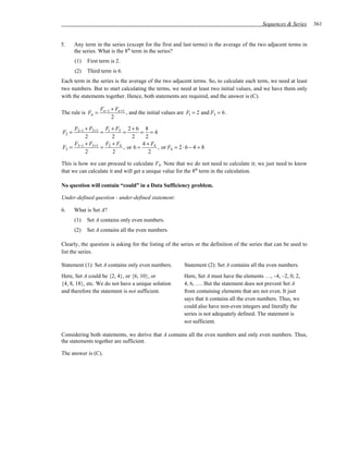 Sequences & Series    361


5.     Any term in the series (except for the first and last terms) is the average of the two adjacent terms in
       the series. What is the 8th term in the series?
       (1)   First term is 2.
       (2)   Third term is 6.
Each term in the series is the average of the two adjacent terms. So, to calculate each term, we need at least
two numbers. But to start calculating the terms, we need at least two initial values, and we have them only
with the statements together. Hence, both statements are required, and the answer is (C).

                   Fn−1 + Fn +1
The rule is Fn =                , and the initial values are F1 = 2 and F3 = 6 .
                        2

     F2−1 + F2+1 F1 + F3 2 + 6 8
F2 =            =        =        = =4
          2         2        2      2
     F3−1 + F3+1 F2 + F4           4 + F4
F3 =            =        , or 6 =         , or F4 = 2 ⋅ 6 − 4 = 8
          2         2                 2

This is how we can proceed to calculate F8. Note that we do not need to calculate it; we just need to know
that we can calculate it and will get a unique value for the 8th term in the calculation.

No question will contain “could” in a Data Sufficiency problem.

Under-defined question - under-defined statement:

6.     What is Set A?
       (1)   Set A contains only even numbers.
       (2)   Set A contains all the even numbers.

Clearly, the question is asking for the listing of the series or the definition of the series that can be used to
list the series.

Statement (1): Set A contains only even numbers.           Statement (2): Set A contains all the even numbers.
Here, Set A could be {2, 4}, or {6, 10}, or                Here, Set A must have the elements …, –4, –2, 0, 2,
{4, 8, 18}, etc. We do not have a unique solution          4, 6, …. But the statement does not prevent Set A
and therefore the statement is not sufficient.             from containing elements that are not even. It just
                                                           says that it contains all the even numbers. Thus, we
                                                           could also have non-even integers and literally the
                                                           series is not adequately defined. The statement is
                                                           not sufficient.

Considering both statements, we derive that A contains all the even numbers and only even numbers. Thus,
the statements together are sufficient.

The answer is (C).
 