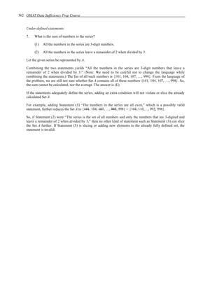 362 GMAT Data Sufficiency Prep Course


    Under-defined statements:

    7.   What is the sum of numbers in the series?

         (1)   All the numbers in the series are 3-digit numbers.

         (2)   All the numbers in the series leave a remainder of 2 when divided by 3.

    Let the given series be represented by A.

    Combining the two statements yields “All the numbers in the series are 3-digit numbers that leave a
    remainder of 2 when divided by 3.” (Note: We need to be careful not to change the language while
    combining the statements.) The list of all such numbers is {101, 104, 107, …, 998}. From the language of
    the problem, we are still not sure whether Set A contains all of these numbers {101, 104, 107, …, 998}. So,
    the sum cannot be calculated, nor the average. The answer is (E).

    If the statements adequately define the series, adding an extra condition will not violate or slice the already
    calculated Set A.

    For example, adding Statement (3) “The numbers in the series are all even,” which is a possibly valid
    statement, further reduces the Set A to {101, 104, 107, …, 995, 998} = {104, 110,…, 992, 998}.

    So, if Statement (2) were “The series is the set of all numbers and only the numbers that are 3-digited and
    leave a remainder of 2 when divided by 3,” then no other kind of statement such as Statement (3) can slice
    the Set A further. If Statement (3) is slicing or adding new elements to the already fully defined set, the
    statement is invalid.
 