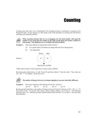 Counting

Counting may have been one of humankind’s first thought processes; nevertheless, counting can be
deceptively hard. In part, because we often forget some of the principles of counting, but also because
counting can be inherently difficult.


            When counting elements that are in overlapping sets, the total number will equal the
 Note!      number in one group plus the number in the other group minus the number common to
            both groups. Venn diagrams are very helpful with these problems.
Example 1:      How many students are taking either math or history?
                (1)   In a certain school, 20 students are taking math and 10 are taking history.
                (2)   7 are taking both.

                                      History       Math


Solution:                              10       7   20




                                   Both History and Math

“Either math or history” means math alone or history alone or BOTH.

By the principle stated above, we add 10 and 20 and then subtract 7 from the result. Thus, there are
(10 + 20) – 7 = 23 students. The answer is (C).



 Note!      The number of integers between two integers inclusive is one more than their difference.

Example 2:      How many integers are there between 49 and 101, inclusive?
                (A) 50      (B) 51          (C) 52       (D) 53         (E) 54
By the principle stated above, the number of integers between 49 and 101 inclusive is (101 – 49) + 1 = 53.
The answer is (D). To see this more clearly, choose smaller numbers, say, 9 and 11. The difference
between 9 and 11 is 2. But there are three numbers between them inclusive—9, 10, and 11—one more than
their difference.




                                                                                                     363
 