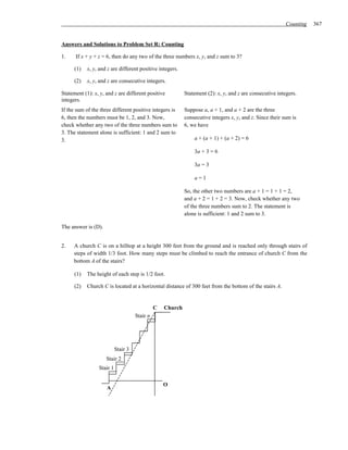 Counting   367


Answers and Solutions to Problem Set R: Counting

1.    If x + y + z = 6, then do any two of the three numbers x, y, and z sum to 3?

      (1)   x, y, and z are different positive integers.

      (2)   x, y, and z are consecutive integers.

Statement (1): x, y, and z are different positive           Statement (2): x, y, and z are consecutive integers.
integers.
If the sum of the three different positive integers is      Suppose a, a + 1, and a + 2 are the three
6, then the numbers must be 1, 2, and 3. Now,               consecutive integers x, y, and z. Since their sum is
check whether any two of the three numbers sum to           6, we have
3. The statement alone is sufficient: 1 and 2 sum to
3.                                                              a + (a + 1) + (a + 2) = 6

                                                                3a + 3 = 6

                                                                3a = 3

                                                                a=1

                                                            So, the other two numbers are a + 1 = 1 + 1 = 2,
                                                            and a + 2 = 1 + 2 = 3. Now, check whether any two
                                                            of the three numbers sum to 2. The statement is
                                                            alone is sufficient: 1 and 2 sum to 3.

The answer is (D).


2.   A church C is on a hilltop at a height 300 feet from the ground and is reached only through stairs of
     steps of width 1/3 foot. How many steps must be climbed to reach the entrance of church C from the
     bottom A of the stairs?

      (1)   The height of each step is 1/2 foot.

      (2)   Church C is located at a horizontal distance of 300 feet from the bottom of the stairs A.


                                               C   Church
                                     Stair n




                           Stair 3
                     Stair 2
                 Stair 1

                                                   O
                     A
 