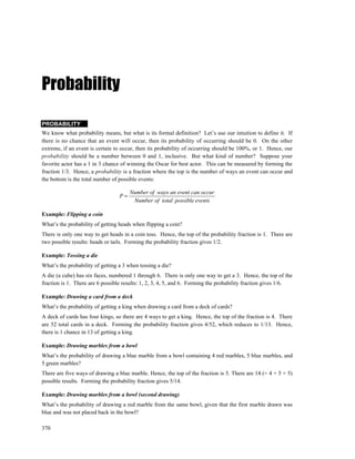 Probability

PROBABILITY
We know what probability means, but what is its formal definition? Let’s use our intuition to define it. If
there is no chance that an event will occur, then its probability of occurring should be 0. On the other
extreme, if an event is certain to occur, then its probability of occurring should be 100%, or 1. Hence, our
probability should be a number between 0 and 1, inclusive. But what kind of number? Suppose your
favorite actor has a 1 in 3 chance of winning the Oscar for best actor. This can be measured by forming the
fraction 1/3. Hence, a probability is a fraction where the top is the number of ways an event can occur and
the bottom is the total number of possible events:

                                       Number of ways an event can occur
                                  P=
                                        Number of total possible events

Example: Flipping a coin
What’s the probability of getting heads when flipping a coin?
There is only one way to get heads in a coin toss. Hence, the top of the probability fraction is 1. There are
two possible results: heads or tails. Forming the probability fraction gives 1/2.

Example: Tossing a die
What’s the probability of getting a 3 when tossing a die?
A die (a cube) has six faces, numbered 1 through 6. There is only one way to get a 3. Hence, the top of the
fraction is 1. There are 6 possible results: 1, 2, 3, 4, 5, and 6. Forming the probability fraction gives 1/6.

Example: Drawing a card from a deck
What’s the probability of getting a king when drawing a card from a deck of cards?
A deck of cards has four kings, so there are 4 ways to get a king. Hence, the top of the fraction is 4. There
are 52 total cards in a deck. Forming the probability fraction gives 4/52, which reduces to 1/13. Hence,
there is 1 chance in 13 of getting a king.

Example: Drawing marbles from a bowl
What’s the probability of drawing a blue marble from a bowl containing 4 red marbles, 5 blue marbles, and
5 green marbles?
There are five ways of drawing a blue marble. Hence, the top of the fraction is 5. There are 14 (= 4 + 5 + 5)
possible results. Forming the probability fraction gives 5/14.

Example: Drawing marbles from a bowl (second drawing)
What’s the probability of drawing a red marble from the same bowl, given that the first marble drawn was
blue and was not placed back in the bowl?

370
 