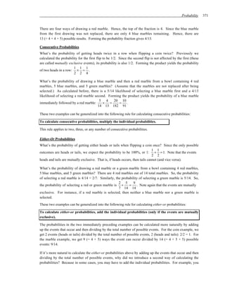 Probability     371


There are four ways of drawing a red marble. Hence, the top of the fraction is 4. Since the blue marble
from the first drawing was not replaced, there are only 4 blue marbles remaining. Hence, there are
13 (= 4 + 4 + 5) possible results. Forming the probability fraction gives 4/13.

Consecutive Probabilities
What’s the probability of getting heads twice in a row when flipping a coin twice? Previously we
calculated the probability for the first flip to be 1/2. Since the second flip is not affected by the first (these
are called mutually exclusive events), its probability is also 1/2. Forming the product yields the probability
                        1 1 1
of two heads in a row: × = .
                        2 2 4

What’s the probability of drawing a blue marble and then a red marble from a bowl containing 4 red
marbles, 5 blue marbles, and 5 green marbles? (Assume that the marbles are not replaced after being
selected.) As calculated before, there is a 5/14 likelihood of selecting a blue marble first and a 4/13
likelihood of selecting a red marble second. Forming the product yields the probability of a blue marble
                                        5 4     20 10
immediately followed by a red marble:     × =       = .
                                       14 13 182 91

These two examples can be generalized into the following rule for calculating consecutive probabilities:

To calculate consecutive probabilities, multiply the individual probabilities.

This rule applies to two, three, or any number of consecutive probabilities.

Either-Or Probabilities
What’s the probability of getting either heads or tails when flipping a coin once? Since the only possible
                                                                                1 1
outcomes are heads or tails, we expect the probability to be 100%, or 1: + = 1. Note that the events
                                                                                2 2
heads and tails are mutually exclusive. That is, if heads occurs, then tails cannot (and vice versa).

What’s the probability of drawing a red marble or a green marble from a bowl containing 4 red marbles,
5 blue marbles, and 5 green marbles? There are 4 red marbles out of 14 total marbles. So, the probability
of selecting a red marble is 4/14 = 2/7. Similarly, the probability of selecting a green marble is 5/14. So,
                                                      2 5       9
the probability of selecting a red or green marble is +      =     . Note again that the events are mutually
                                                      7 14 14
exclusive. For instance, if a red marble is selected, then neither a blue marble nor a green marble is
selected.
These two examples can be generalized into the following rule for calculating either-or probabilities:

To calculate either-or probabilities, add the individual probabilities (only if the events are mutually
exclusive).

The probabilities in the two immediately preceding examples can be calculated more naturally by adding
up the events that occur and then dividing by the total number of possible events. For the coin example, we
get 2 events (heads or tails) divided by the total number of possible events, 2 (heads and tails): 2/2 = 1. For
the marble example, we get 9 (= 4 + 5) ways the event can occur divided by 14 (= 4 + 5 + 5) possible
events: 9/14.

If it’s more natural to calculate the either-or probabilities above by adding up the events that occur and then
dividing by the total number of possible events, why did we introduce a second way of calculating the
probabilities? Because in some cases, you may have to add the individual probabilities. For example, you
 