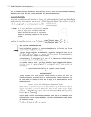 372 GMAT Data Sufficiency Prep Course


    may be given the individual probabilities of two mutually exclusive events and be asked for the probability
    that either could occur. You now know to merely add their individual probabilities.

    Geometric Probability
    In this type of problem, you will be given two figures, with one inside the other. You’ll then be asked what
    is the probability that a randomly selected point will be in the smaller figure. These problems are solved
                                                                 desired outcome
    with the same principle we have been using: Probability =                      .
                                                                possible outcomes

    Example: In the figure, the smaller square has sides of length
             2 and the larger square has sides of length 4. If a
             point is chosen at random from the large square,
             what is the probability that it will be from the small
             square?

                                                               area of the small square 2 2 4 1
    Applying the probability principle, we get Probability =                           =   =  = .
                                                               area of the large square 4 2 16 4

                  How to set the probability fraction.
                  In any probability statement, we have two candidates for the fraction, one for the
                  denominator and one for the numerator.
                  Typically, the two candidates are separated in a probability statement by verbs such as
                  “is,” “has,” and “have,” etc., or by a comma. It is always easy to choose a candidate for
                  the denominator and a candidate for the numerator.
                  The candidate for the denominator is the one with the bigger scope, and the candidate
                  for numerator is the one with the smaller scope.
                  For example, if we are asked, “what is the probability that a woman selected randomly
                  from the women in a group of people is wearing pink attire?” then separate the
                  candidates as
                              a woman selected randomly from the women in a group of people
                                                               “is”
                                                      wearing pink attire?
                  The top candidate is the group of all the women including the ones in pink attire. The
                  bottom candidate has the smaller scope: it contains only the women in pink attire. So,
                  the scope of the top candidate is bigger than the scope of the bottom candidate. So, the
                  probability ratio is
                                  (women wearing pink attire)/(women in a group of people)
                  The numerator has a smaller scope because it is constrained by the denominator. This is
                  why the numerator is less than the denominator in the fraction and the fraction itself is
                  less than 1. The probability is this! It tests the fraction to which certain quantities
                  reduced after the constraining.
                  Finally, before choosing the candidates, prune the words that do not contribute to the
                  selection criteria. Do this to both candidates. This greatly simplifies the effort to analyze
                  the probability fraction.
                  We will see all this in the following example:
 