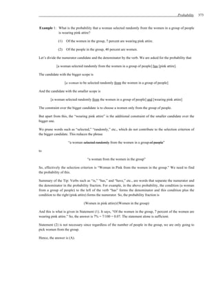 Probability    373


Example 1: What is the probability that a woman selected randomly from the women in a group of people
           is wearing pink attire?

             (1)    Of the women in the group, 7 percent are wearing pink attire.

             (2)    Of the people in the group, 40 percent are women.

Let’s divide the numerator candidate and the denominator by the verb. We are asked for the probability that

            [a woman selected randomly from the women in a group of people] has [pink attire].

The candidate with the bigger scope is

                   [a woman to be selected randomly from the women in a group of people]

And the candidate with the smaller scope is

        [a woman selected randomly from the women in a group of people] and [wearing pink attire]

The constraint over the bigger candidate is to choose a women only from the group of people.

But apart from this, the “wearing pink attire” is the additional constraint of the smaller candidate over the
bigger one.

We prune words such as “selected,” “randomly,” etc., which do not contribute to the selection criterion of
the bigger candidate. This reduces the phrase

                     “a woman selected randomly from the women in a group of people”

to

                                  “a woman from the women in the group”

So, effectively the selection criterion is “Woman in Pink from the women in the group.” We need to find
the probability of this.

Summary of the Tip: Verbs such as “is,” “has,” and “have,” etc., are words that separate the numerator and
the denominator in the probability fraction. For example, in the above probability, the condition (a woman
from a group of people) to the left of the verb “has” forms the denominator and this condition plus the
condition to the right (pink attire) forms the numerator. So, the probability fraction is

                                (Women in pink attire)/(Women in the group)

And this is what is given in Statement (1). It says, “Of the women in the group, 7 percent of the women are
wearing pink attire.” So, the answer is 7% = 7/100 = 0.07. The statement alone is sufficient.

Statement (2) is not necessary since regardless of the number of people in the group, we are only going to
pick women from the group.

Hence, the answer is (A).
 