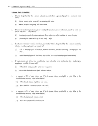 374 GMAT Data Sufficiency Prep Course


    Problem Set S: Probability

    1.   What is the probability that a person selected randomly from a group of people is a woman in pink
         attire?

         (1)    Of the women in the group, 4% are wearing pink attire.

         (2)    Of the people in the group, 40% are women.


    2.   What is the probability that on a given workday Mr. Jonathan dresses in formals, travels by car to his
         office, and drinks a coffee there?

         (1)    Jonathan dresses in formals on alternate days, and drinks coffee each day he wears formals.

         (2)    Jonathan goes to his office by car 3 of every 5 days.


    3.   In a factory, there are workers, executives, and clerks. What is the probability that a person randomly
         selected from the employees is an executive?

         (1)    41% of the employees are workers, 460 are executives, and the remaining 720 employees are
                clerks.

         (2)    460 of the employees are executives and account for 23% of the employees in the factory.


    4.   If each student gets at least one pencil in the exam hall, what is the probability that a student gets
         exactly one pencil in the exam hall?

         (1)    110 students are expected to get at least one pencil.

         (2)    60 students are expected to get at least two pencils.


    5.    In a country, 45% of male citizen and 47% of female citizen are eligible to vote. What is the
          probability that a citizen voted in the election?

          (1)    47% of male citizens eligible to vote voted.

          (2)    45% of female citizens eligible to vote voted.


    6.    In a country, 45% of male citizen and 47% of female citizen are eligible to vote. What is the
          probability that a citizen voted in the election?

          (1)    45% of eligible male citizens voted.

          (2)    47% of eligible female citizens voted.
 