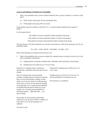 Probability   375


Answers and Solutions to Problem Set S: Probability

1.    What is the probability that a person selected randomly from a group of people is a woman in pink
      attire?

      (1)   Of the women in the group, 4% are wearing pink attire.

      (2)   Of the people in the group, 40% are women.

In the question setup, the condition to the left of “is” is “a person selected randomly from a group of
people.”

So, the required ratio is

                       The number of women in pink/The number of people in the group =
                      (The number of women in pink/The number of women in the group) ×
                     (The number of women in the group/The number of people in the group)

The first fraction is 4% [from Statement (1)], and the second fraction is 40% [from Statement (2)]. So, the
probability equals

                            4% × 40% = 4/100 × 40/100 = 160/10,000 = 16/1,000 = 2/125

Hence, both statements are required, and the answer is (C).

2.    What is the probability that on a given workday Mr. Jonathan dresses in formals, travels by car to his
      office, and drinks a coffee there?

      (1)   Jonathan dresses in formals on alternate days, and drinks coffee each day he wears formals.

      (2)   Jonathan goes to his office by car 3 of every 5 days.

Statement (1): Jonathan dresses in formals on           Statement (2): Jonathan goes to office by car 3 of
alternate days, and drinks coffee each day he wears     every 5 days.
formals.
Note: It is alternate days, not just alternate          Jonathan goes by car (not sure if it is his car; we
workdays. Jonathan dresses in formals on alternate      need the probability of traveling by his car.)
days; so not on each alternate workday. In other
words, we are not sure which set of alternate days      The statement is not sufficient.
of the week; so we are not sure about the schedule
of working days; So, we cannot get the probability
of Jonathan being dressed in formals on a given
workday. So, we cannot get the probability of
dressing in formals … blah, blah, blah … on a
given workday.

On each day, he wears formals, and he drinks
coffee, but we are not given “Where?” whether it is
in his office or not. So, the statement is not
sufficient.

The answer is (E).
 