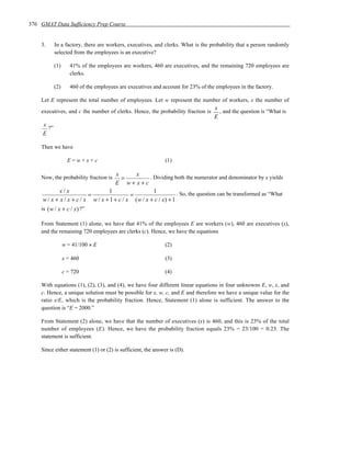 376 GMAT Data Sufficiency Prep Course


    3.      In a factory, there are workers, executives, and clerks. What is the probability that a person randomly
            selected from the employees is an executive?

            (1)      41% of the employees are workers, 460 are executives, and the remaining 720 employees are
                     clerks.

            (2)      460 of the employees are executives and account for 23% of the employees in the factory.

    Let E represent the total number of employees. Let w represent the number of workers, x the number of
                                                                                   x
    executives, and c the number of clerks. Hence, the probability fraction is       , and the question is “What is
                                                                                   E
     x
       ?”
     E

    Then we have

                    E=w+x+c                                   (1)

                                      x       x
    Now, the probability fraction is    =            . Dividing both the numerator and denominator by x yields
                                     E w+ x+c
             x/x                  1                    1
                          =                 =                     . So, the question can be transformed as “What
     w / x + x / x + c / x w / x + 1 + c / x ( w / x + c / x) + 1
    is ( w / x + c / x) ?”

    From Statement (1) alone, we have that 41% of the employees E are workers (w), 460 are executives (x),
    and the remaining 720 employees are clerks (c). Hence, we have the equations

                  w = 41/100 × E                              (2)

                  x = 460                                     (3)

                  c = 720                                     (4)

    With equations (1), (2), (3), and (4), we have four different linear equations in four unknowns E, w, x, and
    c. Hence, a unique solution must be possible for x, w, c, and E and therefore we have a unique value for the
    ratio x/E, which is the probability fraction. Hence, Statement (1) alone is sufficient. The answer to the
    question is “E = 2000.”

    From Statement (2) alone, we have that the number of executives (x) is 460, and this is 23% of the total
    number of employees (E). Hence, we have the probability fraction equals 23% = 23/100 = 0.23. The
    statement is sufficient.

    Since either statement (1) or (2) is sufficient, the answer is (D).
 