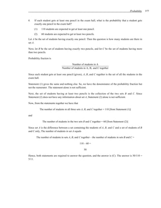 Probability    377


4.    If each student gets at least one pencil in the exam hall, what is the probability that a student gets
      exactly one pencil in the exam hall?
      (1)    110 students are expected to get at least one pencil.
      (2)    60 students are expected to get at least two pencils.
Let A be the set of students having exactly one pencil. Then the question is how many students are there in
set A.

Next, let B be the set of students having exactly two pencils, and let C be the set of students having more
than two pencils.

Probability fraction is

                                         Number of students in A
                                 Number of students in A, B, and C together

Since each student gets at least one pencil (given), A, B, and C together is the set of all the students in the
exam hall.

Statement (1) gives the same and nothing else. So, we have the denominator of the probability fraction but
not the numerator. The statement alone is not sufficient.

Next, the set of students having at least two pencils is the collection of the two sets B and C. Since
Statement (2) does not have any information about set A, Statement (2) alone is not sufficient.

Now, from the statements together we have that

            The number of students in all three sets A, B, and C together = 110 [from Statement (1)]

and

              The number of students in the two sets B and C together = 60 [from Statement (2)]

Since set A is the difference between a set containing the students of A, B, and C and a set of students of B
and C only, The number of students in set A equals

        The number of students in sets A, B, and C together – the number of students in sets B and C =

                                                   110 – 60 =

                                                       50

Hence, both statements are required to answer the question, and the answer is (C). The answer is 50/110 =
5/11.
 