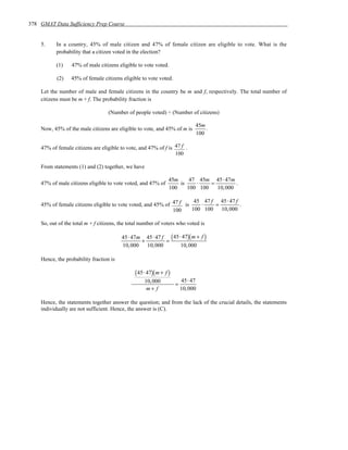 378 GMAT Data Sufficiency Prep Course


    5.     In a country, 45% of male citizen and 47% of female citizen are eligible to vote. What is the
           probability that a citizen voted in the election?

           (1)    47% of male citizens eligible to vote voted.

           (2)    45% of female citizens eligible to vote voted.

    Let the number of male and female citizens in the country be m and f, respectively. The total number of
    citizens must be m + f. The probability fraction is

                                   (Number of people voted) ÷ (Number of citizens)

                                                                             45m
    Now, 45% of the male citizens are eligible to vote, and 45% of m is          .
                                                                             100

    47% of female citizens are eligible to vote, and 47% of f is 47 f .
                                                                 100

    From statements (1) and (2) together, we have

                                                                45m     47 45m 45 ⋅ 47m
    47% of male citizens eligible to vote voted, and 47% of         is    ⋅    =         .
                                                                100    100 100   10, 000

                                                                       45 47 f 45 ⋅ 47 f
    45% of female citizens eligible to vote voted, and 45% of 47 f is    ⋅    =          .
                                                              100     100 100 10, 000

    So, out of the total m + f citizens, the total number of voters who voted is

                                         45⋅ 47m 45⋅ 47 f ( 45⋅ 47)( m + f )
                                                +        =
                                         10,000 10,000         10,000

    Hence, the probability fraction is

                                               ( 45⋅ 47)( m + f )
                                                    10,000              45⋅ 47
                                                                    =
                                                     m+ f               10,000

    Hence, the statements together answer the question; and from the lack of the crucial details, the statements
    individually are not sufficient. Hence, the answer is (C).
 