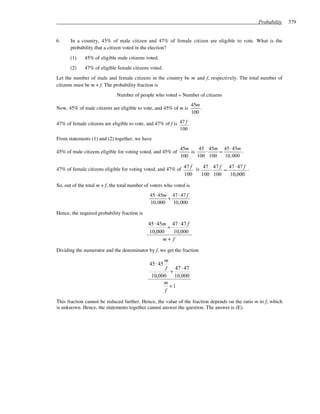 Probability    379


6.     In a country, 45% of male citizen and 47% of female citizen are eligible to vote. What is the
       probability that a citizen voted in the election?
      (1)     45% of eligible male citizens voted.
      (2)     47% of eligible female citizens voted.
Let the number of male and female citizens in the country be m and f, respectively. The total number of
citizens must be m + f. The probability fraction is
                              Number of people who voted ÷ Number of citizens
                                                                      45m
Now, 45% of male citizens are eligible to vote, and 45% of m is           .
                                                                      100

47% of female citizens are eligible to vote, and 47% of f is 47 f .
                                                             100
From statements (1) and (2) together, we have
                                                              45m     45 45m 45 ⋅ 45m
45% of male citizens eligible for voting voted, and 45% of        is    ⋅    =         .
                                                              100    100 100   10, 000

47% of female citizens eligible for voting voted, and 47% of 47 f is 47 ⋅ 47 f = 47 ⋅ 47 f .
                                                             100     100 100     10,000

So, out of the total m + f, the total number of voters who voted is
                                              45 ⋅ 45m 47 ⋅ 47 f
                                                      +
                                              10, 000   10, 000

Hence, the required probability fraction is

                                              45 ⋅ 45m 47 ⋅ 47 f
                                                      +
                                              10,000    10,000
                                                     m+ f

Dividing the numerator and the denominator by f, we get the fraction
                                                    m
                                              45 ⋅ 45
                                                     f 47 ⋅ 47
                                                       +
                                               10,000 10,000
                                                    m
                                                       +1
                                                     f

This fraction cannot be reduced further. Hence, the value of the fraction depends on the ratio m to f, which
is unknown. Hence, the statements together cannot answer the question. The answer is (E).
 