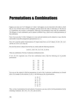Permutations & Combinations

Suppose you must seat 3 of 5 delegates in 3 chairs. And suppose you are interested in the order in which
they sit. You will first select 3 of the 5 delegates, and then choose the order in which they sit. The first act
is a combination, the second is a permutation. Effectively, the permutation comes after the combination.
The delegates in each combination can be ordered in different ways, which can be called permutations of
the combination.

Now, if you can select 3 of the 5 delegates in m ways and each selection can be ordered in n ways, then the
total number of possible arrangements (permutations) is m ⋅ n.

Now, let’s count the number of permutations of 3 objects taken from a set of 4 objects {A, B, C, D}. Let’s
call the set {A, B, C, D} a base set.

We must first choose 3 objects from the base set, which yields the following selections:

                                 {A, B, C}, {B, C, D}, {A, C, D}, {A, B, D}

These are combinations. We have 4 selections (combinations) here.

If {E1, E2, E3} represents one of the four combinations above, then the following are its possible
permutations:

                                              E1       E2        E3
                                              E1       E3        E2
                                              E2       E1        E3
                                              E2       E3        E1
                                              E3       E1        E2
                                              E3       E2        E1

You can use this scheme to find the permutations of each of the 4 selections (combinations) we formed
above. For example, for the selection {A, B, C}, the following are the six permutations:

                                                   A–B–C
                                                   A–C–B
                                                   B–A–C
                                                   B–C–A
                                                   C–A–B
                                                   C–B–A

Thus, we have 6 permutations for each selection. For practice, you may wish to list the permutations for the
remaining 3 selections: {B, C, D}, {A, C, D}, and {A, B, D}.



380
 