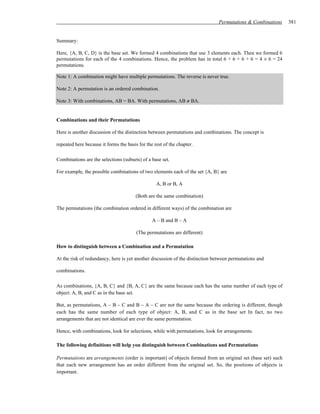 Permutations & Combinations   381


Summary:

Here, {A, B, C, D} is the base set. We formed 4 combinations that use 3 elements each. Then we formed 6
permutations for each of the 4 combinations. Hence, the problem has in total 6 + 6 + 6 + 6 = 4 × 6 = 24
permutations.

Note 1: A combination might have multiple permutations. The reverse is never true.

Note 2: A permutation is an ordered combination.

Note 3: With combinations, AB = BA. With permutations, AB ≠ BA.


Combinations and their Permutations

Here is another discussion of the distinction between permutations and combinations. The concept is

repeated here because it forms the basis for the rest of the chapter.

Combinations are the selections (subsets) of a base set.

For example, the possible combinations of two elements each of the set {A, B} are

                                                  A, B or B, A

                                        (Both are the same combination)

The permutations (the combination ordered in different ways) of the combination are

                                                A – B and B – A

                                        (The permutations are different)

How to distinguish between a Combination and a Permutation

At the risk of redundancy, here is yet another discussion of the distinction between permutations and

combinations.

As combinations, {A, B, C} and {B, A, C} are the same because each has the same number of each type of
object: A, B, and C as in the base set.

But, as permutations, A – B – C and B – A – C are not the same because the ordering is different, though
each has the same number of each type of object: A, B, and C as in the base set In fact, no two
arrangements that are not identical are ever the same permutation.

Hence, with combinations, look for selections, while with permutations, look for arrangements.

The following definitions will help you distinguish between Combinations and Permutations

Permutations are arrangements (order is important) of objects formed from an original set (base set) such
that each new arrangement has an order different from the original set. So, the positions of objects is
important.
 