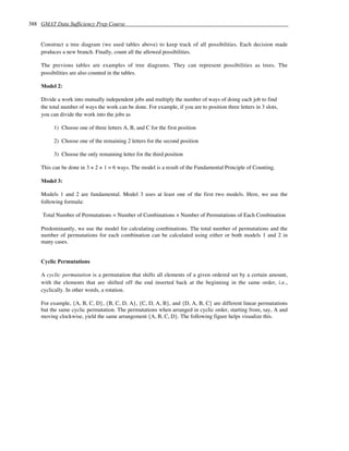 388 GMAT Data Sufficiency Prep Course


    Construct a tree diagram (we used tables above) to keep track of all possibilities. Each decision made
    produces a new branch. Finally, count all the allowed possibilities.

    The previous tables are examples of tree diagrams. They can represent possibilities as trees. The
    possibilities are also counted in the tables.

    Model 2:

    Divide a work into mutually independent jobs and multiply the number of ways of doing each job to find
    the total number of ways the work can be done. For example, if you are to position three letters in 3 slots,
    you can divide the work into the jobs as

         1) Choose one of three letters A, B, and C for the first position

         2) Choose one of the remaining 2 letters for the second position

         3) Choose the only remaining letter for the third position

    This can be done in 3 × 2 × 1 = 6 ways. The model is a result of the Fundamental Principle of Counting.

    Model 3:

    Models 1 and 2 are fundamental. Model 3 uses at least one of the first two models. Here, we use the
    following formula:

     Total Number of Permutations = Number of Combinations × Number of Permutations of Each Combination

    Predominantly, we use the model for calculating combinations. The total number of permutations and the
    number of permutations for each combination can be calculated using either or both models 1 and 2 in
    many cases.


    Cyclic Permutations

    A cyclic permutation is a permutation that shifts all elements of a given ordered set by a certain amount,
    with the elements that are shifted off the end inserted back at the beginning in the same order, i.e.,
    cyclically. In other words, a rotation.

    For example, {A, B, C, D}, {B, C, D, A}, {C, D, A, B}, and {D, A, B, C} are different linear permutations
    but the same cyclic permutation. The permutations when arranged in cyclic order, starting from, say, A and
    moving clockwise, yield the same arrangement {A, B, C, D}. The following figure helps visualize this.
 