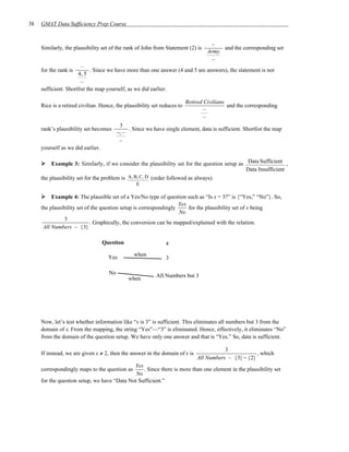 38   GMAT Data Sufficiency Prep Course


                                                                                    –
     Similarly, the plausibility set of the rank of John from Statement (2) is          and the corresponding set
                                                                                   Army
                                                                                    –
                        –
     for the rank is         . Since we have more than one answer (4 and 5 are answers), the statement is not
                      4, 5
                        –
     sufficient. Shortlist the map yourself, as we did earlier.

                                                                          Retired Civilians
     Rice is a retired civilian. Hence, the plausibility set reduces to                     and the corresponding
                                                                                  –
                                                                                  –
                                           3
     rank’s plausibility set becomes           . Since we have single element, data is sufficient. Shortlist the map
                                          −, –
                                           –
     yourself as we did earlier.

         Example 3: Similarly, if we consider the plausibility set for the question setup as Data Sufficient ,
                                                                                             Data Insufficient
     the plausibility set for the problem is A, B, C, D (order followed as always).
                                                  E

          Example 4: The plausible set of a Yes/No type of question such as “Is x = 3?” is {“Yes,” “No”}. So,
                                                                   Yes
     the plausibility set of the question setup is correspondingly     for the plausibility set of x being
                                                                   No
               3
                            . Graphically, the conversion can be mapped/explained with the relation.
      All Numbers – {3}

                                   Question                     x

                                                 when
                                     Yes                        3

                                     No                    All Numbers but 3
                                               when




     Now, let’s test whether information like “x is 3” is sufficient. This eliminates all numbers but 3 from the
     domain of x. From the mapping, the string “Yes”—“3” is eliminated. Hence, effectively, it eliminates “No”
     from the domain of the question setup. We have only one answer and that is “Yes.” So, data is sufficient.

                                                                                         3
     If instead, we are given x ≠ 2, then the answer in the domain of x is                            , which
                                                                              All Numbers – {3} − {2}
                                             Yes
     correspondingly maps to the question as     . Since there is more than one element in the plausibility set
                                              No
     for the question setup, we have “Data Not Sufficient.”
 