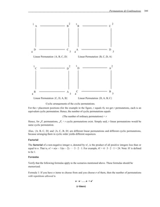 Permutations & Combinations         389




       1                                   2       1                                   2
           A                           B               B                           C




       D                               C           A                               D
   4                                       3   4                                         3
       Linear Permutation {A, B, C, D}                 Linear Permutation {B, C, D, A}


       1                                   2       1                                   2
           C                           D               D                           A




       B                               A           C                               B
   4                                       3   4                                         3
       Linear Permutation {C, D, A, B}                 Linear Permutation {D, A, B, C}

                  Cyclic arrangements of the cyclic permutations.
For the r placement positions (for the example in the figure, r equals 4), we get r permutations, each is an
equivalent cyclic permutation. Hence, the number of cyclic permutations equals
                                   (The number of ordinary permutations) ÷ r
Hence, for nPr permutations, nPr ÷ r cyclic permutations exist. Simply said, r linear permutations would be
same cyclic permutation.

Also, {A, B, C, D} and {A, C, B, D} are different linear permutations and different cyclic permutations,
because arranging them in cyclic order yields different sequences.

Factorial
The factorial of a non-negative integer n, denoted by n!, is the product of all positive integers less than or
equal to n. That is, n! = n(n – 1)(n – 2) ⋅ ⋅ ⋅ 3 ⋅ 2 ⋅ 1. For example, 4! = 4 ⋅ 3 ⋅ 2 ⋅ 1 = 24. Note: 0! is defined
to be 1.
Formulas

Verify that the following formulas apply to the scenarios mentioned above. These formulas should be
memorized.

Formula 1: If you have n items to choose from and you choose r of them, then the number of permutations
with repetitions allowed is
                                                n ⋅ n ⋅ . . . n = nr

                                                   (r times)
 