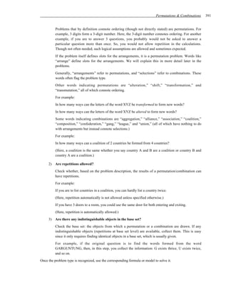 Permutations & Combinations   391


          Problems that by definition connote ordering (though not directly stated) are permutations. For
          example, 3 digits form a 3-digit number. Here, the 3-digit number connotes ordering. For another
          example, if you are to answer 3 questions, you probably would not be asked to answer a
          particular question more than once. So, you would not allow repetition in the calculations.
          Though not often needed, such logical assumptions are allowed and sometimes expected.
          If the problem itself defines slots for the arrangements, it is a permutation problem. Words like
          “arrange” define slots for the arrangements. We will explain this in more detail later in the
          problems.
          Generally, “arrangements” refer to permutations, and “selections” refer to combinations. These
          words often flag the problem type.
          Other words indicating permutations are “alteration,” “shift,” “transformation,” and
          “transmutation,” all of which connote ordering.
          For example:
          In how many ways can the letters of the word XYZ be transformed to form new words?
          In how many ways can the letters of the word XYZ be altered to form new words?
          Some words indicating combinations are “aggregation,” “alliance,” “association,” “coalition,”
          “composition,” “confederation,” “gang,” “league,” and “union,” (all of which have nothing to do
          with arrangements but instead connote selections.)
          For example:
          In how many ways can a coalition of 2 countries be formed from 4 countries?
          (Here, a coalition is the same whether you say country A and B are a coalition or country B and
          country A are a coalition.)

     2) Are repetitions allowed?
          Check whether, based on the problem description, the results of a permutation/combination can
          have repetitions.
          For example:
          If you are to list countries in a coalition, you can hardly list a country twice.
          (Here, repetition automatically is not allowed unless specified otherwise.)
          If you have 3 doors to a room, you could use the same door for both entering and exiting.
          (Here, repetition is automatically allowed.)
     3) Are there any indistinguishable objects in the base set?
          Check the base set: the objects from which a permutation or a combination are drawn. If any
          indistinguishable objects (repetitions at base set level) are available, collect them. This is easy
          since it only requires finding identical objects in a base set, which is usually given.
          For example, if the original question is to find the words formed from the word
          GARGUNTUNG, then, in this step, you collect the information: G exists thrice, U exists twice,
          and so on.
Once the problem type is recognized, use the corresponding formula or model to solve it.
 