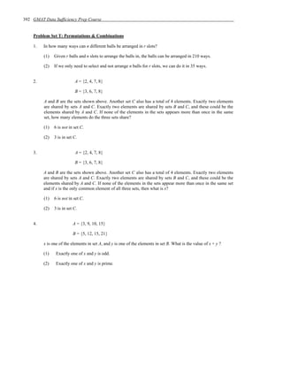392 GMAT Data Sufficiency Prep Course


    Problem Set T: Permutations & Combinations

    1.   In how many ways can n different balls be arranged in r slots?

         (1)   Given r balls and n slots to arrange the balls in, the balls can be arranged in 210 ways.

         (2)   If we only need to select and not arrange n balls for r slots, we can do it in 35 ways.


    2.                     A = {2, 4, 7, 8}

                           B = {3, 6, 7, 8}

         A and B are the sets shown above. Another set C also has a total of 4 elements. Exactly two elements
         are shared by sets A and C. Exactly two elements are shared by sets B and C, and these could be the
         elements shared by A and C. If none of the elements in the sets appears more than once in the same
         set, how many elements do the three sets share?

         (1)   6 is not in set C.

         (2)   3 is in set C.


    3.                     A = {2, 4, 7, 8}

                           B = {3, 6, 7, 8}

         A and B are the sets shown above. Another set C also has a total of 4 elements. Exactly two elements
         are shared by sets A and C. Exactly two elements are shared by sets B and C, and these could be the
         elements shared by A and C. If none of the elements in the sets appear more than once in the same set
         and if x is the only common element of all three sets, then what is x?

         (1)   6 is not in set C.

         (2)   3 is in set C.


    4.                    A = {3, 9, 10, 15}

                          B = {5, 12, 15, 21}

         x is one of the elements in set A, and y is one of the elements in set B. What is the value of x + y ?

         (1)    Exactly one of x and y is odd.

         (2)    Exactly one of x and y is prime.
 