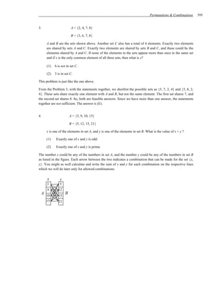 Permutations & Combinations     395


3.                      A = {2, 4, 7, 8}

                        B = {3, 6, 7, 8}

     A and B are the sets shown above. Another set C also has a total of 4 elements. Exactly two elements
     are shared by sets A and C. Exactly two elements are shared by sets B and C, and these could be the
     elements shared by A and C. If none of the elements in the sets appear more than once in the same set
     and if x is the only common element of all three sets, then what is x?

     (1)   6 is not in set C.

     (2)   3 is in set C.

This problem is just like the one above.

From the Problem 3, with the statements together, we shortlist the possible sets as {3, 7, 2, 4} and {3, 8, 2,
4}. These sets share exactly one element with A and B, but not the same element. The first set shares 7, and
the second set shares 8. So, both are feasible answers. Since we have more than one answer, the statements
together are not sufficient. The answer is (E).


4.                     A = {3, 9, 10, 15}

                       B = {5, 12, 15, 21}

     x is one of the elements in set A, and y is one of the elements in set B. What is the value of x + y ?

     (1)    Exactly one of x and y is odd.

     (2)    Exactly one of x and y is prime.

The number x could be any of the numbers in set A, and the number y could be any of the numbers in set B
as listed in the figure. Each arrow between the two indicates a combination that can be made for the set {x,
y}. You might as well calculate and write the sum of x and y for each combination on the respective lines
which we will do later only for allowed combinations.

      x        y
     3         5
      9       12
 A 10              B
              15
     15       21
 
