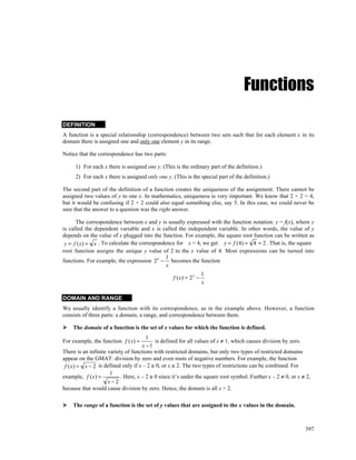 Functions

DEFINITION
A function is a special relationship (correspondence) between two sets such that for each element x in its
domain there is assigned one and only one element y in its range.

Notice that the correspondence has two parts:

     1) For each x there is assigned one y. (This is the ordinary part of the definition.)
     2) For each x there is assigned only one y. (This is the special part of the definition.)

The second part of the definition of a function creates the uniqueness of the assignment: There cannot be
assigned two values of y to one x. In mathematics, uniqueness is very important. We know that 2 + 2 = 4,
but it would be confusing if 2 + 2 could also equal something else, say 5. In this case, we could never be
sure that the answer to a question was the right answer.

      The correspondence between x and y is usually expressed with the function notation: y = f(x), where y
is called the dependent variable and x is called the independent variable. In other words, the value of y
depends on the value of x plugged into the function. For example, the square root function can be written as
 y = f (x) = x . To calculate the correspondence for x = 4, we get y = f (4) = 4 = 2 . That is, the square
root function assigns the unique y value of 2 to the x value of 4. Most expressions can be turned into
                                            1
functions. For example, the expression 2 x − becomes the function
                                             x
                                                                  1
                                                  f (x) = 2 x −
                                                                  x

DOMAIN AND RANGE
We usually identify a function with its correspondence, as in the example above. However, a function
consists of three parts: a domain, a range, and correspondence between them.

    The domain of a function is the set of x values for which the function is defined.
                                       1
For example, the function f (x) =          is defined for all values of x ≠ 1, which causes division by zero.
                                     x −1
There is an infinite variety of functions with restricted domains, but only two types of restricted domains
appear on the GMAT: division by zero and even roots of negative numbers. For example, the function
 f (x) = x − 2 is defined only if x – 2 ≥ 0, or x ≥ 2. The two types of restrictions can be combined. For
                      1
example, f (x) =           . Here, x – 2 ≥ 0 since it’s under the square root symbol. Further x – 2 ≠ 0, or x ≠ 2,
                     x−2
because that would cause division by zero. Hence, the domain is all x > 2.

    The range of a function is the set of y values that are assigned to the x values in the domain.



                                                                                                               397
 