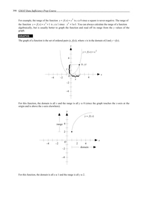 398 GMAT Data Sufficiency Prep Course


    For example, the range of the function y = f ( x) = x is y ≥ 0 since a square is never negative. The range of
                                                                     2

    the function y = f ( x) = x + 1 is y ≥ 1 since x + 1 ≥ 1 . You can always calculate the range of a function
                               2                             2

    algebraically, but is usually better to graph the function and read off its range from the y values of the
    graph.

    GRAPHS
    The graph of a function is the set of ordered pairs (x, f(x)), where x is in the domain of f and y = f(x).

                                                                 y

                                                                                  y = f ( x) = x
                                                                                                   2



                                                             4

                                                                                 (x, y)
                                                         y

                                                                                                           x
                                                             O
                                      –4        –2                                        4
                                                                         x
                                                         –2


                                                         –4



    For this function, the domain is all x and the range is all y ≥ 0 (since the graph touches the x-axis at the
    origin and is above the x-axis elsewhere).
                                                         y
                                                                                    y = f ( x)


                                            range 4

                                                     2


                                                                                                       x
                                                     O
                                 –4        –2                                2      4
                                                                                 domain
                                                  –2


                                                 –4




    For this function, the domain is all x ≥ 1 and the range is all y ≥ 2.
 