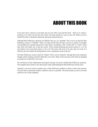ABOUT THIS BOOK
If you don’t have a pencil in your hand, get one now! Don’t just read this book – Write on it, study it,
scrutinize it! In short, for the next four weeks, this book should be a part of your life. When you have
finished the book, it should be marked-up, dog-eared, tattered and torn.

Although Data Sufficiency questions are difficult, they are very learnable. This is not to say that the Data
Sufficiency section is “beatable.” There is no bag of tricks that will show you how to master it overnight.
You probably have already realized this. Some books, nevertheless, offer “inside stuff” or “tricks” which
they claim will enable you to beat the section. These include declaring that answer-choices C, or E are
more likely to be correct than choices A, B, or D. This tactic, like most of its type, does not work. It is
offered to give the student the feeling that he or she is getting the scoop on the test.

The Data Sufficiency section cannot be “beaten.” But it can be mastered—through hard work, analytical
thought, and by training yourself to think like a test writer. Many of the exercises in this book are designed
to prompt you to think like a test writer.

We will discuss all the mathematical and logical concepts you need to handle Data Sufficiency questions.
The multiple-choice format is also discussed to make understanding the Data Sufficiency format easier.

Typically, you do not need to actually solve a Data Sufficiency problem in order to answer the question.
You just need to determine whether a definitive answer is possible. This book teaches you how to do that
and how to do it with confidence.
 