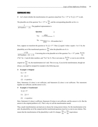 Logic of Data Sufficiency Problems   39


EQUIVALNCE RULE

    Let’s check whether the transformation of a question setup from “Is x = 3?” to “Is x = 3?” is safe.

                                                    Yes
The plausible set of the question “Is x = 3?” is        , and the corresponding plausible set for x is
                                                    No
        3
                  . The graphical representation is
All Numbers – {3}

                              Question                       x

                                           when
                               Yes                           3

                               No
                                          when           All numbers but 3

Now, suppose we transform the question as “Is x = 3?”. Then x equals 3 when x equals –3 or 3. So, the
                                                   Yes
plausibility set of the transformed question is        when the plausible set of x is
                                                   No
       {−3,3}            . Converting this to the plausible set of the question “Is x = 3?” yields No, Yes
All Numbers – {3} − {−3}                                                                            No
(“No” for –3 and all other numbers, and “Yes” for 3). This is not same as No, Yes or one-to-one with the
                                                                                  No
             Yes
original set     . So, the transformation isn’t safe. This is to say, if you do the transformation, though not
             No
always, you might be stumped for example in the following case:

    Example 1: Original
     Is x = 3?

      (1)   x =3

      (2) x is positive.
Here, Statement (1) alone is not sufficient, and Statement (2) alone is not sufficient. The statements
together are sufficient, and the answer is (C).
    Example 2: Transformed

      Is x = 3?

     (1)     x =3

     (2)    x is positive.
Here, Statement (1) alone is sufficient, Statement (2) alone is not sufficient, and the answer is (A). But the
answer to the original problem is (C). That’s why we call the transformation unsafe.

Thus, unsafe transformations can lead you to choose the wrong answer choice. For the transformation to be
safe, the plausibility set of the original and the transformed questions must be in a one-to-one relation. This
                                                                        Yes    Yes
means that the transformation of the plausibility is safe if it changes     to       (equivalence
                                                                         No     No
 