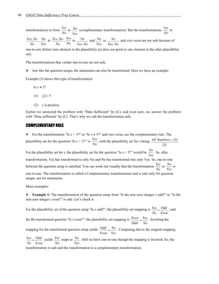 40   GMAT Data Sufficiency Prep Course


                              Yes                                                                       Yes
     transformation) or from       to No (complementary transformation). But the transformations            to
                               No     Yes                                                               No
     Yes, No , No to Yes, No , Yes to No and No to No and vice versa are not safe because of
        No     Yes        No      No     Yes, No        Yes     Yes, No
     one-to-one failure (one element in the plausibility set does not point to one element in the other plausibility
     set).

     The transformations that violate one-to-one are not safe.

         Just like the question setups, the statements can also be transformed. Here we have an example:

     Example (3) shows this type of transformation

          Is x ≠ 3?

           (1)    x =3

           (2)   x is positive.
     Earlier we answered the problem with “Data Sufficient” by (C); and even now, we answer the problem
     with “Data sufficient” by (C). That’s why we call the transformation safe.

     COMPLEMENTARY RULE

         For the transformation “Is x = 3?” to “Is x ≠ 3?” and vice versa, use the complementary rule. The
                                                          , with the plausibility set for x being All Numbers − {3} .
                                                      Yes
     plausibility set for the question “Is x = 3?” is
                                                      No                                                {3}
                                                                                            No
     For the plausibility set for x, the plausibility set for the question “Is x = 3?” would be . So, after
                                                                                           Yes
     transformation, Yes has transformed to only No and No has transformed into only Yes. So, one-to-one
                                                                                                  Yes     No
     between the question setup is satisfied. You can work out visually that the transformation       to      is
                                                                                                  No      Yes
     one-to-one. The transformation is called a Complementary transformation and is safe only for question
     setups, not for statements.

     More examples:

         Example 1: The transformation of the question setup from “Is the non-zero integer x odd?” to “Is the
     non-zero integer x even?” is safe. Let’s check it.

     For the plausibility set of the question setup “Is x odd?”, the plausibility set mapping is Yes = Odd ; and
                                                                                                 No Even
                                                                                   Even Yes . Inverting the
     for the transformed question “Is x even?”, the plausibility set mapping is         =
                                                                                   Odd No
     mapping for the transformed question setup yields Odd = No . Comparing this to the original mapping
                                                            Even Yes
      Yes Odd yields Yes maps to No . Still we have one-to-one though the mapping is inverted. So, the
          =
      No Even              No            Yes
     transformation is safe and the transformation is a complementary transformation.
 