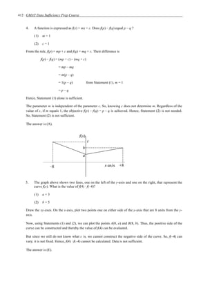 412 GMAT Data Sufficiency Prep Course


    4.   A function is expressed as f(x) = mx + c. Does f(p) – f(q) equal p – q ?

         (1)    m=1

         (2)    c=1

    From the rule, f(p) = mp + c and f(q) = mq + c. Their difference is

               f(p) – f(q) = (mp + c) – (mq + c)

                           = mp – mq

                           = m(p – q)

                           = 1(p – q)              from Statement (1), m = 1

                           =p–q

    Hence, Statement (1) alone is sufficient.

    The parameter m is independent of the parameter c. So, knowing c does not determine m. Regardless of the
    value of c, if m equals 1, the objective f(p) – f(q) = p – q is achieved. Hence, Statement (2) is not needed.
    So, Statement (2) is not sufficient.

    The answer is (A).


                                           f(x)
                                                   c
                                             b
                                             a

                      –8                                       x-axis    +8


    5.   The graph above shows two lines, one on the left of the y-axis and one on the right, that represent the
         curve f(x). What is the value of f(4) ⋅ f(–4)?

         (1)    a=3

         (2)    b=5

    Draw the xy-axes. On the x-axis, plot two points one on either side of the y-axis that are 8 units from the y-
    axis.

    Now, using Statements (1) and (2), we can plot the points A(0, a) and B(8, b). Thus, the positive side of the
    curve can be constructed and thereby the value of f(4) can be evaluated.

    But since we still do not know what c is, we cannot construct the negative side of the curve. So, f(–4) can
    vary; it is not fixed. Hence, f(4) ⋅ f(–4) cannot be calculated. Data is not sufficient.

    The answer is (E).
 