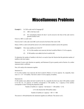 Miscellaneous Problems

Example 1:       Is CAB a code word in Language Q?
                 (1)      ABC is the base word.

                 (2)      If C immediately follows B, then C can be moved to the front of the code word to
                          generate another word.
From (1), ABC is a code word.

From (2), the C in the code word ABC can be moved to the front of the word: CAB.

Hence, CAB is a code word and the answer is (C), both statements needed to answer the question.

Example 2:       How many marbles are in bowl S?
                 (1)      If 1/4 of the marbles were removed, the bowl would be filled to 1/2 of its capacity.

                 (2)      If 100 marbles were added, the bowl would be full.

To determine the number of marbles in the bowl, we need at least the fraction that the particular number of
marbles in the bowl makes.

Statement (1) gives only fractions no quantity, and Statement (2) gives quantity and no fraction. So, neither
statement alone is sufficient.

Now, let's analyze the statements together:

Statement (1):
If 1/4 of the marbles were removed, the bowl would be filled to 1/2 of its capacity. So, originally, there
were 1/2 + 1/4 = 3/4 marbles. The bowl is short 1/4 of its capacity of marbles.


Statement (2):
If 100 marbles were added, the bowl would be full. So, originally the bowl was short 100 marbles needed
to be full. So, 1/4 capacity of marbles corresponds to 100 marbles. So, 1 capacity of the marbles
corresponds to what? Forming the proportion yields
                       Number of marbles in 1 capacity ÷ the fraction 1 = 100 marbles ÷ (1/4)

                                     (1/4 is the fraction that 100 marbles make)

                                 Number of marbles in 1 capacity = 100 · 4 = 400.

The answer is 100 and therefore the statements together are sufficient. The answer is (C).
 
