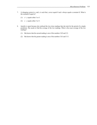 Miscellaneous Problems   415


7.   A changing system in x and y is such that y never equals 0 and x always equals a constant K. What is
     the constant K equal to?

     (1)   x + y equals either 3 or 5.

     (2)   x – y equals either 3 or 5.


8.   Jennifer is upset because she confused the two close readings that she took for the period of a simple
     pendulum. She needs to find the average of the two readings. What is the exact average of the two
     readings?

     (1)   She knows that the second reading is one of the numbers 3.02 and 3.2.

     (2)   She knows that the greater reading is one of the numbers 3.01 and 3.11.
 