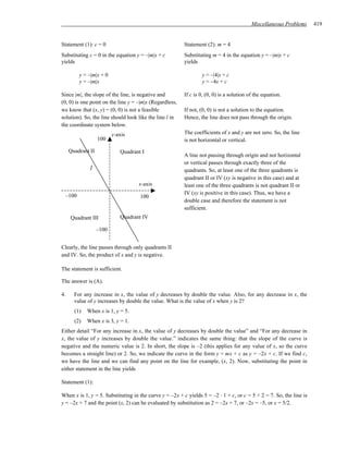 Miscellaneous Problems     419


Statement (1): c = 0                                     Statement (2): m = 4
Substituting c = 0 in the equation y = –|m|x + c         Substituting m = 4 in the equation y = –|m|x + c
yields                                                   yields

         y = –|m|x + 0                                           y = –|4|x + c
         y = –|m|x                                               y = –4x + c

Since |m|, the slope of the line, is negative and        If c is 0, (0, 0) is a solution of the equation.
(0, 0) is one point on the line y = –|m|x (Regardless,
we know that (x, y) = (0, 0) is not a feasible           If not, (0, 0) is not a solution to the equation.
solution). So, the line should look like the line l in   Hence, the line does not pass through the origin.
the coordinate system below.
                          y-axis                         The coefficients of x and y are not zero. So, the line
                   100                                   is not horizontal or vertical.
     Quadrant II             Quadrant I
                                                         A line not passing through origin and not horizontal
                                                         or vertical passes through exactly three of the
              l                                          quadrants. So, at least one of the three quadrants is
                                                         quadrant II or IV (xy is negative in this case) and at
                                    x-axis               least one of the three quadrants is not quadrant II or
 –100                                                    IV (xy is positive in this case). Thus, we have a
                                     100
                                                         double case and therefore the statement is not
                                                         sufficient.
     Quadrant III            Quadrant IV

                   –100


Clearly, the line passes through only quadrants II
and IV. So, the product of x and y is negative.

The statement is sufficient.

The answer is (A).

4.     For any increase in x, the value of y decreases by double the value. Also, for any decrease in x, the
       value of y increases by double the value. What is the value of x when y is 2?
       (1)   When x is 1, y = 5.
       (2)   When x is 3, y = 1.
Either detail “For any increase in x, the value of y decreases by double the value” and “For any decrease in
x, the value of y increases by double the value.” indicates the same thing: that the slope of the curve is
negative and the numeric value is 2. In short, the slope is –2 (this applies for any value of x, so the curve
becomes a straight line) or 2. So, we indicate the curve in the form y = mx + c as y = –2x + c. If we find c,
we have the line and we can find any point on the line for example, (x, 2). Now, substituting the point in
either statement in the line yields

Statement (1):

When x is 1, y = 5. Substituting in the curve y = –2x + c yields 5 = –2 · 1 + c, or c = 5 + 2 = 7. So, the line is
y = –2x + 7 and the point (x, 2) can be evaluated by substitution as 2 = –2x + 7, or –2x = –5, or x = 5/2.
 
