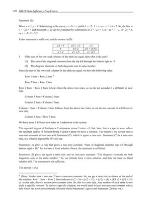 420 GMAT Data Sufficiency Prep Course


    Statement (2):

    When x is 3, y = 1. Substituting in the curve y = –2x + c yields 1 = –2 · 3 + c, or c = 1 + 6 = 7. So, the line is
    y = –2x + 7 and the point (x, 2) can be evaluated by substitution as 2 = –2x + 7, or –2x = 7 – 2, or –2x = 5,
    or x = –5/–2 = 5/2.

    Either statement is sufficient, and the answer is (D).

                                         a/2 + b        a/2 + c/2         c/2
                                            b             4/3 d       d/3 + (3/5)e
                                          a+d            d + e/5        a + d/3
    5.   If the sum of the rows and columns of the table are equal, then what is the sum?
         (1)   The sum of the diagonal elements from the top left through the bottom right is 10.
         (2)   The diagonal elements on both diagonals sum to same number.
    Since the sum of the rows and columns in the table are equal, we have the following rules:

          Row 1 Sum = Row 2 Sum *

          Row 2 Sum = Row 3 Sum

    Row 1 Sum = Row 3 Sum follows from the above two rules, so we do not consider it a different or new
    rule.

         Column 1 Sum = Column 2 Sum

         Column 2 Sum = Column 3 Sum

    Column 1 Sum = Column 3 Sum follows from the above two rules, so we do not consider it a different or
    new rule.

         Column 1 Sum = Row 1 Sum

    We have these 5 different new rules in 5 unknowns in the system.

    The expected degree of freedom is 5 unknowns minus 5 rules = 0. But, here, this is a special case, where
    the resultant degree of freedom being 0 doesn’t mean we have a solution. The reason is we do not have a
    non-zero constant at least not with Statement (2), which is again a ratio rule. Statement (2) is a non-ratio
    rule, so a solution is possible. We will see.

    Statement (1) gives a rule that gives a non-zero constant. “Sum of diagonal elements top left through
    bottom right is 10.” So, we have a fixed solution. Hence, the statement is sufficient.

    Statement (2) gives yet again a ratio rule and no non-zero constant. “The diagonal elements on both
    diagonals sum to the same number.” So, we already have a ratio solution, and here we have no fixed
    solution still. The statement is not sufficient.

    The answer is (A).


    * (Note: Neither row 1 nor row 2 have a non-zero constant. So, we get a ratio rule as shown at the end of
    the solution. Row 1 Sum = Row 2 Sum indicates (a/2 + b) + (a/2 + c/2) + (c/2) = (b) + (4/3 d) + (d/3 + 3/5
    e). In this rule, there is no non-zero constant term. So, this is a ratio rule. Any number of such rules do not
    yield a specific solution. To derive a specific solution, we would need at least one non-zero constant rule (a
    rule which has a non-zero constant solution) which Statement (1) gives and Statement (2) does not.)
 