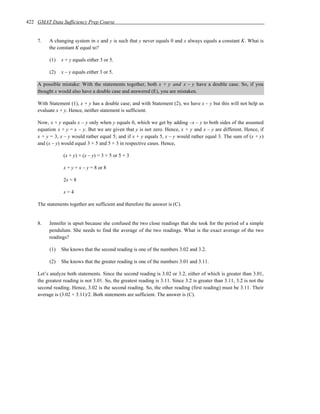 422 GMAT Data Sufficiency Prep Course


    7.   A changing system in x and y is such that y never equals 0 and x always equals a constant K. What is
         the constant K equal to?

          (1)   x + y equals either 3 or 5.

          (2)   x – y equals either 3 or 5.

    A possible mistake: With the statements together, both x + y and x – y have a double case. So, if you
    thought x would also have a double case and answered (E), you are mistaken.

    With Statement (1), x + y has a double case; and with Statement (2), we have x – y but this will not help us
    evaluate x + y. Hence, neither statement is sufficient.

    Now, x + y equals x – y only when y equals 0, which we get by adding –x – y to both sides of the assumed
    equation x + y = x – y. But we are given that y is not zero. Hence, x + y and x – y are different. Hence, if
    x + y = 3, x – y would rather equal 5; and if x + y equals 5, x – y would rather equal 3. The sum of (x + y)
    and (x – y) would equal 3 + 5 and 5 + 3 in respective cases. Hence,

                 (x + y) + (x – y) = 3 + 5 or 5 + 3

                 x + y + x – y = 8 or 8

                 2x = 8

                 x=4

    The statements together are sufficient and therefore the answer is (C).


    8.   Jennifer is upset because she confused the two close readings that she took for the period of a simple
         pendulum. She needs to find the average of the two readings. What is the exact average of the two
         readings?

          (1)   She knows that the second reading is one of the numbers 3.02 and 3.2.

          (2)   She knows that the greater reading is one of the numbers 3.01 and 3.11.

    Let’s analyze both statements. Since the second reading is 3.02 or 3.2, either of which is greater than 3.01,
    the greatest reading is not 3.01. So, the greatest reading is 3.11. Since 3.2 is greater than 3.11, 3.2 is not the
    second reading. Hence, 3.02 is the second reading. So, the other reading (first reading) must be 3.11. Their
    average is (3.02 + 3.11)/2. Both statements are sufficient. The answer is (C).
 