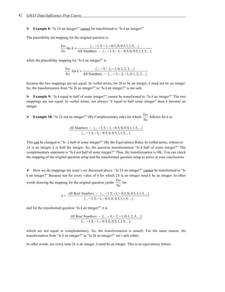 42   GMAT Data Sufficiency Prep Course


         Example 8: “Is 2k an integer?” cannot be transformed to “Is k an integer?”

     The plausibility set mapping for the original question is

                            Yes                {... − 1.5, − 1, − 0.5, 0, 0.5, 1, 1.5, ...}
                                for k =
                            No          All Numbers – {... − 1.5, − 1, − 0.5, 0, 0.5, 1, 1.5, ...}

     while the plausibility mapping for “Is k an integer?” is

                                Yes                {... − 3, − 2, − 1, 0, 1, 2, 3, ...}
                                    for k =
                                No          All Numbers – {... − 3, − 2, − 1, 0, 1, 2, 3, ...}

     because the two mappings are not equal. In verbal terms, for 2k to be an integer, k need not be an integer.
     So, the transformation from “Is 2k an integer?” to “Is k an integer?” is not safe.

          Example 9: “Is k equal to half of some integer?” cannot be transformed to “Is k an integer?” The two
     mappings are not equal. In verbal terms, not always “k equal to half some integer” does k become an
     integer.

                                                                                              Yes
         Example 10: “Is 2k not an integer?” (By Complementary rule) for which                    follows for k as
                                                                                              No

                                   All Numbers – {... − 1.5, − 1, − 0.5, 0, 0.5,1,1.5, ...}
                                          {... − 1.5, − 1, − 0.5, 0, 0.5,1,1.5, ...}

     This can be changed to “Is k half of some integer?” (By the Equivalence Rule). In verbal terms, whenever
     2k is an integer, k is half the integer. So, the question transformation “Is k half of some integer?” The
     complementary statement is “Is k not half of some integer?” Thus, the transformation is OK. You can check
     the mapping of the original question setup and the transformed question setup to arrive at your conclusions.


         Here we do mappings for issue’s we discussed above. “Is 2k an integer?” cannot be transformed to “Is
     k an integer?” Because not for every value of k for which 2 k is an integer need k be an integer. In other
                                                                Yes
     words drawing the mapping for the original question yields     for
                                                                No

                                  All Real Numbers – {... − 1.5, − 1, − 0.5, 0, 0.5,1,1.5, ...}
                             k=
                                            {... − 1.5, − 1, − 0.5, 0, 0.5,1,1.5, ...}

     and for the transformed question “Is k an integer?” it is

                                    All Real Numbers – {... − 3, − 2, − 1, 0, 1, 2, 3, ...}
                                           {... − 1.5, − 1, − 0.5, 0, 0.5, 1, 1.5, ...}

     which are not equal or complementary. So, the transformation is unsafe. For the same reason, the
     transformation from “Is k an integer?” to “Is 2k an integer?” isn’t safe either.

     In other words, not every time 2k is an integer, k need be an integer. This is an equivalence failure.
 
