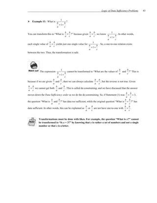 Logic of Data Sufficiency Problems     43


                                 1
    Example 11: What is               ?
                             b      b
                               + 1+
                             a      c

                                   b b                  b b                   1
You can transform this to “What is   + ?” because given + , we know                . In other words,
                                   a c                  a c               b      b
                                                                            + 1+
                                                                          a      c
                    b b                                     1
each single value of + yields just one single value for          . So, a one-to-one relation exists
                    a c                                 b      b
                                                          + 1+
                                                        a      c
between the two. Thus, the transformation is safe.




                                1                                                         b    b
            The expression             cannot be transformed to “What are the values of     and ?” This is
                                b       b                                                 a    c
                                   + 1+
                                a       c
                           b        b                               b b
because if we are given and , then we can always calculate + , but the reverse is not true. Given
                           a        c                               a c
 b b                          b        b
   + we cannot get both           and . This is called de-constraining, and we have discussed that the answer
 a c                          a        c
                                                                                                  b b
moves down the Data Sufficiency order as we do the de-constraining. So, if Statement (1) was + = 3,
                                                                                                  a c
                         b        b                                                              b b
the question “What is       and ?" has data not sufficient, while the original question “What is + ?” has
                         a        c                                                              a c
                                                           b     b                               b b
data sufficient. In other words, this can be explained as    or are not have one-to-one with + .
                                                           a     c                               a c


          Transformations must be done with likes. For example, the question “What is x?” cannot
          be transformed to “Is x = 3?” by knowing that x is rather a set of numbers and not a single
          number or that x is a letter.
 