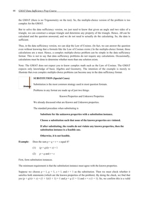 48   GMAT Data Sufficiency Prep Course


     the GMAT (there is no Trigonometry on the test). So, the multiple-choice version of the problem is too
     complex for the GMAT.

     But to solve the data sufficiency version, we just need to know that given an angle and two sides of a
     triangle, we can construct a unique triangle and determine any property of the triangle. Hence, AB can be
     calculated and the question answered, and we do not need to actually do the calculating. So, the data is
     sufficient.

     Thus, in the data sufficiency version, we can skip the Law of Cosines. (In fact, we can answer the question
     even without knowing that a formula like the Law of Cosines exists.) In the multiple-choice format, these
     calculations are a must. Hence, a complex multiple-choice problem can be simple in the data sufficiency
     format. This is not to say that data sufficiency problems do not require any calculations. Occasionally,
     calculations must be done to determine whether more than one solution exists.

     Note: The GMAT does not expect you to know complex math such as the Law of Cosines. The GMAT
     expects only knowledge of basic Algebra and Geometry. The intention of the example is merely to
     illustrate that even complex multiple-choice problems can become easy in the data sufficiency format.

                    SUBSTITUTION (Special Cases)

                    Substitution is the most common strategy used in most question formats.

                    Problems in any format are made up of just two things:

                                                Known Properties and Unknown Properties

                    We already discussed what are Known and Unknown properties.

                    The standard procedure when substituting is

                           Substitute for the unknown properties with a substitution instance.

                           Choose a substitution such that none of the known properties are violated.

                           If after substituting, the results do not violate any known properties, then the
                           substitution instance is a feasible one.

                           Otherwise, it is not feasible.

     Example:      Does the sum p + q + r + s equal 4?

                   (1)    (p + q)/(r + s) = 1

                   (2)    p = q and r = s

     First, form substitution instances.

     The minimum requirement is that the substitution instance must agree with the known properties.

     Suppose we choose p = 1, q = 1, s = 1, and r = 1 as the substitution. Then we must check whether it
     satisfies both statements (which are the known properties of the problem). By doing the check, we find that
     yes (p + q)/(r + s) = (1 + 1)/(1 + 1) = 1 and p = q (1 = 1) and r = s (1 = 1). So, we confirm this is a valid
 