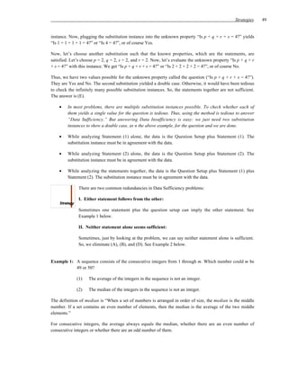 Strategies    49


instance. Now, plugging the substitution instance into the unknown property “Is p + q + r + s = 4?” yields
“Is 1 + 1 + 1 + 1 = 4?” or “Is 4 = 4?”, or of course Yes.

Now, let’s choose another substitution such that the known properties, which are the statements, are
satisfied. Let’s choose p = 2, q = 2, s = 2, and r = 2. Now, let’s evaluate the unknown property “Is p + q + r
+ s = 4?” with this instance. We get “Is p + q + r + s = 4?” or “Is 2 + 2 + 2 + 2 = 4?”, or of course No.

Thus, we have two values possible for the unknown property called the question (“Is p + q + r + s = 4?”).
They are Yes and No. The second substitution yielded a double case. Otherwise, it would have been tedious
to check the infinitely many possible substitution instances. So, the statements together are not sufficient.
The answer is (E).

    •    In most problems, there are multiple substitution instances possible. To check whether each of
         them yields a single value for the question is tedious. Thus, using the method is tedious to answer
         “Data Sufficiency.” But answering Data Insufficiency is easy: we just need two substitution
         instances to show a double case, as n the above example, for the question and we are done.

    •    While analyzing Statement (1) alone, the data is the Question Setup plus Statement (1). The
         substitution instance must be in agreement with the data.

    •    While analyzing Statement (2) alone, the data is the Question Setup plus Statement (2). The
         substitution instance must be in agreement with the data.

    •    While analyzing the statements together, the data is the Question Setup plus Statement (1) plus
         Statement (2). The substitution instance must be in agreement with the data.

               There are two common redundancies in Data Sufficiency problems:

               I. Either statement follows from the other:

               Sometimes one statement plus the question setup can imply the other statement. See
               Example 1 below.

               II. Neither statement alone seems sufficient:

               Sometimes, just by looking at the problem, we can say neither statement alone is sufficient.
               So, we eliminate (A), (B), and (D). See Example 2 below.


Example 1: A sequence consists of the consecutive integers from 1 through m. Which number could m be
           49 or 50?

              (1)   The average of the integers in the sequence is not an integer.

              (2)   The median of the integers in the sequence is not an integer.

The definition of median is “When a set of numbers is arranged in order of size, the median is the middle
number. If a set contains an even number of elements, then the median is the average of the two middle
elements.”

For consecutive integers, the average always equals the median, whether there are an even number of
consecutive integers or whether there are an odd number of them.
 