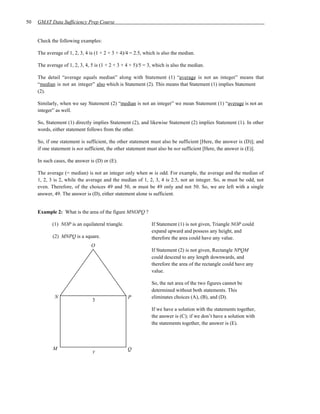 50   GMAT Data Sufficiency Prep Course


     Check the following examples:

     The average of 1, 2, 3, 4 is (1 + 2 + 3 + 4)/4 = 2.5, which is also the median.

     The average of 1, 2, 3, 4, 5 is (1 + 2 + 3 + 4 + 5)/5 = 3, which is also the median.

     The detail “average equals median” along with Statement (1) “average is not an integer” means that
     “median is not an integer” also which is Statement (2). This means that Statement (1) implies Statement
     (2).

     Similarly, when we say Statement (2) “median is not an integer” we mean Statement (1) “average is not an
     integer” as well.

     So, Statement (1) directly implies Statement (2), and likewise Statement (2) implies Statement (1). In other
     words, either statement follows from the other.

     So, if one statement is sufficient, the other statement must also be sufficient [Here, the answer is (D)]; and
     if one statement is not sufficient, the other statement must also be not sufficient [Here, the answer is (E)].

     In such cases, the answer is (D) or (E).

     The average (= median) is not an integer only when m is odd. For example, the average and the median of
     1, 2, 3 is 2, while the average and the median of 1, 2, 3, 4 is 2.5, not an integer. So, m must be odd, not
     even. Therefore, of the choices 49 and 50, m must be 49 only and not 50. So, we are left with a single
     answer, 49. The answer is (D), either statement alone is sufficient.


     Example 2: What is the area of the figure MNOPQ ?

            (1) NOP is an equilateral triangle.               If Statement (1) is not given, Triangle NOP could
                                                              expand upward and possess any height, and
            (2) MNPQ is a square.                             therefore the area could have any value.
                                O
                                                              If Statement (2) is not given, Rectangle NPQM
                                                              could descend to any length downwards, and
                                                              therefore the area of the rectangle could have any
                                                              value.

                                                              So, the net area of the two figures cannot be
                                                              determined without both statements. This
             N                                    P           eliminates choices (A), (B), and (D).
                                3
                                                              If we have a solution with the statements together,
                                                              the answer is (C); if we don’t have a solution with
                                                              the statements together, the answer is (E).



            M                                     Q
                                y
 