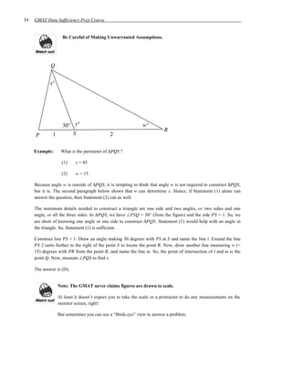 54   GMAT Data Sufficiency Prep Course


                    Be Careful of Making Unwarranted Assumptions.




             Q


             x°




                    30° y°                                   w°
                                                                        R
     P        1         S                    2

     Example:      What is the perimeter of ∆PQS ?

                    (1)    x = 45

                    (2)    w = 15

     Because angle w is outside of ∆PQS, it is tempting to think that angle w is not required to construct ∆PQS,
     but it is. The second paragraph below shows that w can determine x. Hence, if Statement (1) alone can
     answer the question, then Statement (2) can as well.

     The minimum details needed to construct a triangle are one side and two angles, or two sides and one
     angle, or all the three sides. In ∆PQS, we have ∠PSQ = 30° (from the figure) and the side PS = 1. So, we
     are short of knowing one angle or one side to construct ∆PQS. Statement (1) would help with an angle in
     the triangle. So, Statement (1) is sufficient.

     Construct line PS = 1. Draw an angle making 30 degrees with PS at S and name the line l. Extend the line
     PS 2 units further to the right of the point S to locate the point R. Now, draw another line measuring w (=
     15) degrees with PR from the point R, and name the line m. So, the point of intersection of l and m is the
     point Q. Now, measure ∠PQS to find x.

     The answer is (D).


                  Note: The GMAT never claims figures are drawn to scale.

                  At least it doesn’t expect you to take the scale or a protractor to do any measurements on the
                  monitor screen, right!

                  But sometimes you can use a “Birds eye” view to answer a problem.
 