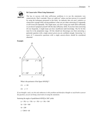 Strategies   55


                  Be Conservative When Using Statements!

                  The key to success with data sufficiency problems is to use the statements very
                  conservatively. Don’t conclude “Data not sufficient” unless you have proven it to yourself
                  by using the techniques presented in this book. An indicator that you aren’t attentive or
                  conservative enough while solving problems is that you are either answering (C) repeatedly
                  or still worse (D) repeatedly. This might mean, you aren’t using your math skills sufficiently
                  or you haven’t prepared yourself with the data sufficiency skills. If you have been answering
                  (E) too frequently, it might mean you have insufficient math knowledge. The fix for this
                  must be in the preparation stage. All this should not discourage you from answering a
                  particular question with a single answer given you are confident enough. Answering 3 or
                  more of 5 consecutive questions with a single answer-choice should be considered
                  abnormal.

Example:
                         O




   N         x°                    x°       P
         x° + 30°              x° + 30°


                                           y

         x° + 30°              x° + 30°
                                            Q
  M                       y

      What is the perimeter of the figure MNOPQ ?

       (1)   x = 60

       (2)   y=3

If you thought x and y are the only unknowns in this problem and therefore thought we need both to answer
the question, you are not being conservative in using the statements.

Summing the angles of quadrilateral MNPQ to 360° yields
      (x + 30) + (x + 30) + (x + 30) + (x + 30) = 360
      4x + 120 = 360
      4x = 240
      x = 240/4 = 60
 