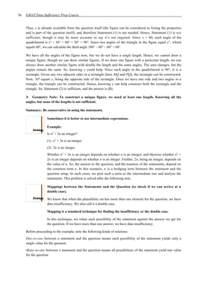56   GMAT Data Sufficiency Prep Course


     Thus, x is already available from the question itself (the figure can be considered as listing the properties
     and is part of the question itself), and therefore Statement (1) is not needed. Hence, Statement (1) is not
     sufficient, though it may be more accurate to say it’s not required. Since x = 60, each angle of the
     quadrilateral is x° + 30° = 60° + 30° = 90°. Since two angles of the triangle in the figure equal x°, which
     equals 60°, we can calculate the third angle 180° – 60° – 60° = 60˚.

     We have all the angles of the figure now, but we do not have a single length. Hence, we cannot draw a
     unique figure, though we can draw similar figures. If we draw one figure with a particular length, we can
     always draw another similar figure with double the length and the same angles. The area changes, but the
     angles remain the same. So, knowing y could help. Since each angle in the quadrilateral is 90°, it is a
     rectangle. Given any two adjacent sides in a rectangle (here MQ and PQ), the rectangle can be constructed.
     Now, NP equals y, being the opposite side of the rectangle. Once we have one side and two angles in a
     triangle, the triangle can be constructed. Hence, knowing y can help construct both the rectangle and the
     triangle. So, Statement (2) is sufficient, and the answer is (B).

         Geometry Note: To construct a unique figure, we need at least one length. Knowing all the
     angles, but none of the lengths is not sufficient.

     Summary: Be conservative in using the statements.

                   Sometimes it is better to use intermediate expressions.

                   Example:
                   Is n2 + 2n an integer?
                   (1) n3 + 3n is an integer.
                   (2) 2n is an integer.
                   Whether n3 + 3n is an integer depends on whether n is an integer; and likewise whether n2 +
                   2n is an integer depends on whether n is an integer. Further, 2n, being an integer, depends on
                   the value of n. So, the answer to the question, and the trueness of the statements, depend on
                   the common term n. In this scenario, n is a bridging term between the statement and the
                   question setup. In such cases, we pick such a term as the intermediate one and analyze the
                   statements. This problem is solved after the following note.

                   Mappings between the Statements and the Question (to check if we can arrive at a
                   double case).

                   We know that when the plausibility set has more than one element for the question, we have
                   data insufficiency. We also call it a double case.

                   Mapping is a standard technique for finding the insufficiency or the double case.

                   In this technique, we relate each possibility of the statement against the answer we get for
                   the question. If we have more than one answer, we have data insufficiency.

     Before proceeding to the example, note the following kinds of relations:
     One-to-one between a statement and the question means each possibility of the statement yields only a
     single value for the question.
     Many-to-one between a statement and the question means all possibilities of the statement yield one value
     for the question.
 