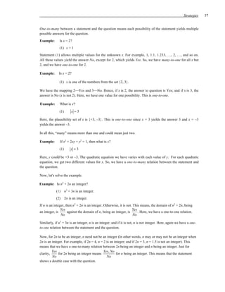 Strategies   57


One-to-many between a statement and the question means each possibility of the statement yields multiple
possible answers for the question.
Example:      Is x = 2?
              (1) x > 1
Statement (1) allows multiple values for the unknown x. For example, 1, 1.1, 1.233, …, 2, …, and so on.
All these values yield the answer No, except for 2, which yields Yes. So, we have many-to-one for all x but
2, and we have one-to-one for 2.

Example:      Is x = 2?

              (1) x is one of the numbers from the set {2, 3}.

We have the mapping 2—Yes and 3—No. Hence, if x is 2, the answer to question is Yes; and if x is 3, the
answer is No (x is not 2). Here, we have one value for one possibility. This is one-to-one.

Example:      What is x?

              (1)        x =3

Here, the plausibility set of x is {+3, –3}. This is one-to-one since x = 3 yields the answer 3 and x = –3
yields the answer –3.

In all this, “many” means more than one and could mean just two.

Example:       If x2 + 2xy + y2 = 1, then what is x?

              (1)       y =3

Here, y could be +3 or –3. The quadratic equation we have varies with each value of y. For each quadratic
equation, we get two different values for x. So, we have a one-to-many relation between the statement and
the question.

Now, let's solve the example.

Example: Is n2 + 2n an integer?
            (1)     n3 + 3n is an integer.
            (2)     2n is an integer.
If n is an integer, then n2 + 2n is an integer. Otherwise, it is not. This means, the domain of n2 + 2n, being
                Yes                                                  Yes
an integer, is       against the domain of n, being an integer, is       . Here, we have a one-to-one relation.
                No                                                    No

Similarly, if n3 + 3n is an integer, n is an integer; and if it is not, n is not integer. Here, again we have a one-
to-one relation between the statement and the question.

Now, for 2n to be an integer, n need not be an integer (In other words, n may or may not be an integer when
2n is an integer. For example, if 2n = 4, n = 2 is an integer; and if 2n = 3, n = 1.5 is not an integer). This
means that we have a one-to-many relation between 2n being an integer and n being an integer. Just for
         Yes                                  Yes, No
clarity,     for 2n being an integer means             for n being an integer. This means that the statement
         No                                     No
shows a double case with the question.
 